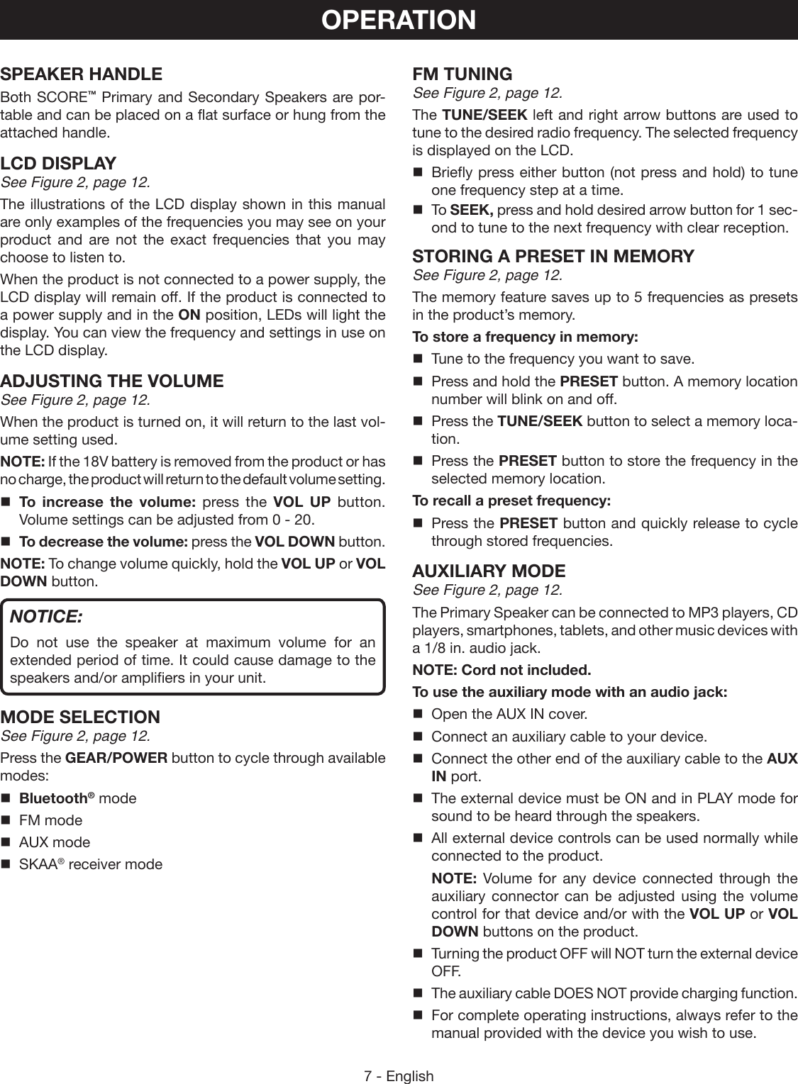 7 - EnglishSPEAKER HANDLE Both SCORE™ Primary and Secondary Speakers are por-table and can be placed on a flat surface or hung from the attached handle.LCD DISPLAYSee Figure 2, page 12.The illustrations of the LCD display shown in this manual are only examples of the frequencies you may see on your product and are not the exact frequencies that you may choose to listen to.When the product is not connected to a power supply, the LCD display will remain off. If the product is connected to a power supply and in the ON position, LEDs will light the display. You can view the frequency and settings in use on the LCD display.ADJUSTING THE VOLUME See Figure 2, page 12.When the product is turned on, it will return to the last vol-ume setting used.NOTE: If the 18V battery is removed from the product or has no charge, the product will return to the default volume setting. To increase the volume: press the VOL UP button. Volume settings can be adjusted from 0 - 20. To decrease the volume: press the VOL DOWN button.NOTE: To change volume quickly, hold the VOL UP or VOL DOWN button.NOTICE:Do not use the speaker at maximum volume for an extended period of time. It could cause damage to the speakers and/or amplifiers in your unit.MODE SELECTIONSee Figure 2, page 12.Press the GEAR/POWER button to cycle through available modes: Bluetooth® mode  FM mode  AUX mode SKAA® receiver modeFM TUNINGSee Figure 2, page 12.The TUNE/SEEK left and right arrow buttons are used to tune to the desired radio frequency. The selected frequency is displayed on the LCD.  Briefly press either button (not press and hold) to tune one frequency step at a time. To SEEK, press and hold desired arrow button for 1 sec-ond to tune to the next frequency with clear reception.STORING A PRESET IN MEMORYSee Figure 2, page 12.The memory feature saves up to 5 frequencies as presets in the product’s memory. To store a frequency in memory:  Tune to the frequency you want to save.  Press and hold the PRESET button. A memory location number will blink on and off.  Press the TUNE/SEEK button to select a memory loca-tion.  Press the PRESET button to store the frequency in the selected memory location.To recall a preset frequency:  Press the PRESET button and quickly release to cycle through stored frequencies.AUXILIARY MODESee Figure 2, page 12.The Primary Speaker can be connected to MP3 players, CD players, smartphones, tablets, and other music devices with a 1/8 in. audio jack.NOTE: Cord not included.To use the auxiliary mode with an audio jack:  Open the AUX IN cover.  Connect an auxiliary cable to your device.  Connect the other end of the auxiliary cable to the AUX IN port.  The external device must be ON and in PLAY mode for sound to be heard through the speakers.  All external device controls can be used normally while connected to the product. NOTE:  Volume for any device connected through the auxiliary connector can be adjusted using the volume control for that device and/or with the VOL UP or VOL DOWN buttons on the product.  Turning the product OFF will NOT turn the external device OFF.  The auxiliary cable DOES NOT provide charging function.  For complete operating instructions, always refer to the manual provided with the device you wish to use.OPERATION