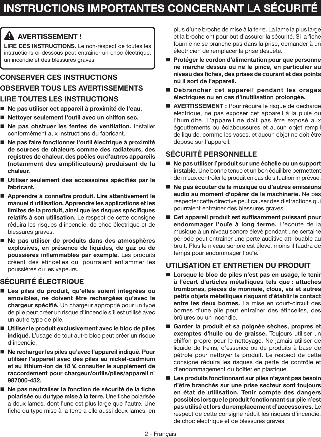 2 - Français  AVERTISSEMENT !LIRE CES INSTRUCTIONS. Le non-respect de toutes les instructions ci-dessous peut entraîner un choc électrique, un incendie et des blessures graves. CONSERVER CES INSTRUCTIONSOBSERVER TOUS LES AVERTISSEMENTSLIRE TOUTES LES INSTRUCTIONS Ne pas utiliser cet appareil à proximité de l&apos;eau. Nettoyer seulement l&apos;outil avec un chiffon sec. Ne pas obstruer les fentes de ventilation. Installer conformément aux instructions du fabricant. Ne pas faire fonctionner l&apos;outil électrique à proximité de sources de chaleurs comme des radiateurs, des registres de chaleur, des poêles ou d&apos;autres appareils (notamment des amplificateurs) produisant de la chaleur. Utiliser seulement des accessoires spécifiés par le fabricant.Apprendre à connaître produit. Lire attentivement le manuel d&apos;utilisation. Apprendre les applications et les limites de la produit, ainsi que les risques spécifiques relatifs à son utilisation. Le respect de cette consigne réduira les risques d&apos;incendie, de choc électrique et de blessures graves. Ne pas utiliser de produits dans des atmosphères explosives, en présence de liquides, de gaz ou de poussières inflammables par exemple. Les produits créent des étincelles qui pourraient enflammer les poussières ou les vapeurs.SÉCURITÉ ÉLECTRIQUELes piles du produit, qu’elles soient intégrées ou amovibles, ne doivent être rechargées qu’avec le chargeur spécifié. Un chargeur approprié pour un type de pile peut créer un risque d’incendie s’il est utilisé avec un autre type de pile.Utiliser le produit exclusivement avec le bloc de piles indiqué. L’usage de tout autre bloc peut créer un risque d’incendie. Ne recharger les piles qu’avec l’appareil indiqué. Pour utiliser l’appareil avec des piles au nickel-cadmium et au lithium-ion de 18 V, consulter le supplément de raccordement pour chargeur/outils/piles/appareil n˚ 987000-432.Ne pas neutraliser la fonction de sécurité de la fiche polarisée ou du type mise à la terre. Une fiche polarisée a deux lames, dont l’une est plus large que l’autre. Une fiche du type mise à la terre a elle aussi deux lames, en plus d’une broche de mise à la terre. La lame la plus large et la broche ont pour but d’assurer la sécurité. Si la fiche fournie ne se branche pas dans la prise, demander à un électricien de remplacer la prise désuète.  Protéger le cordon d’alimentation pour que personne ne marche dessus ou ne le pince, en particulier au niveau des fiches, des prises de courant et des points où il sort de l’appareil. Débrancher cet appareil pendant les orages électriques ou en cas d’inutilisation prolongée.  AVERTISSEMENT : Pour réduire le risque de décharge électrique, ne pas exposer cet appareil à la pluie ou l’humidité. L’appareil ne doit pas être exposé aux égouttements ou éclaboussures et aucun objet rempli de liquide, comme les vases, et aucun objet ne doit être déposé sur l’appareil.SÉCURITÉ PERSONNELLENe pas utiliser l’produit sur une échelle ou un support instable. Une bonne tenue et un bon équilibre permettent de mieux contrôler le produit en cas de situation imprévue.Ne pas écouter de la musique ou d’autres émissions audio au moment d’opérer de la machinerie. Ne pas respecter cette directive peut causer des distractions qui pourraient entraîner des blessures graves.  Cet appareil produit est suffisamment puissant pour endommager l’ouïe à long terme. L’écoute de la musique à un niveau sonore élevé pendant une certaine période peut entraîner une perte auditive attribuable au bruit. Plus le niveau sonore est élevé, moins il faudra de temps pour endommager l’ouïe.UTILISATION ET ENTRETIEN DU PRODUITLorsque le bloc de piles n’est pas en usage, le tenir à l’écart d’articles métalliques tels que : attaches trombones, pièces de monnaie, clous, vis et autres petits objets métalliques risquant d’établir le contact entre les deux bornes. La mise en court-circuit des bornes d’une pile peut entraîner des étincelles, des brûlures ou un incendie.Garder la produit et sa poignée sèches, propres et exemptes d’huile ou de graisse. Toujours utiliser un chiffon propre pour le nettoyage. Ne jamais utiliser de liquide de freins, d’essence ou de produits à base de pétrole pour nettoyer la produit. Le respect de cette consigne réduira les risques de perte de contrôle et d’endommagement du boîtier en plastique. Les produits fonctionnant sur piles n’ayant pas besoin d’être branchés sur une prise secteur sont toujours en état de utilisation. Tenir compte des dangers possibles lorsque le produit fonctionnant sur pile n’est pas utilisé et lors du remplacement d’accessoires. Le respect de cette consigne réduit les risques d’incendie, de choc électrique et de blessures graves.INSTRUCTIONS IMPORTANTES CONCERNANT LA SÉCURITÉ