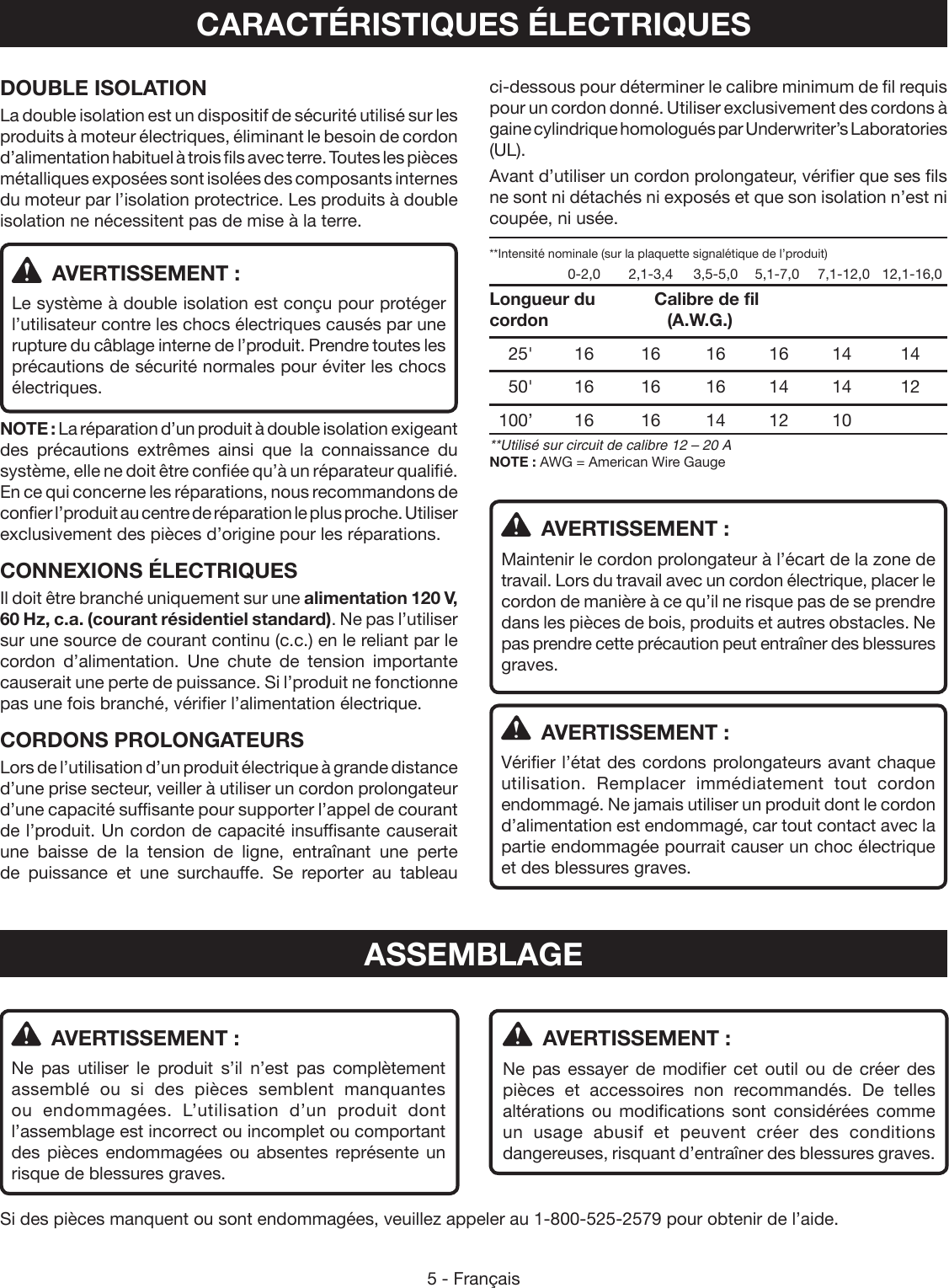 5 - FrançaisASSEMBLAGE  AVERTISSEMENT :Ne pas utiliser le produit s’il n’est pas complètement assemblé ou si des pièces semblent manquantes ou endommagées. L’utilisation d’un produit dont l’assemblage est incorrect ou incomplet ou comportant des pièces endommagées ou absentes représente un risque de blessures graves.  AVERTISSEMENT :Ne pas essayer de modifier cet outil ou de créer des pièces et accessoires non recommandés. De telles altérations ou modifications sont considérées comme un usage abusif et peuvent créer des conditions dangereuses, risquant d’entraîner des blessures graves.Si des pièces manquent ou sont endommagées, veuillez appeler au 1-800-525-2579 pour obtenir de l’aide.CARACTÉRISTIQUES ÉLECTRIQUESDOUBLE ISOLATIONLa double isolation est un dispositif de sécurité utilisé sur les produits à moteur électriques, éliminant le besoin de cordon d’alimentation habituel à trois fils avec terre. Toutes les pièces métalliques exposées sont isolées des composants internes du moteur par l’isolation protectrice. Les produits à double isolation ne nécessitent pas de mise à la terre.  AVERTISSEMENT :Le système à double isolation est conçu pour protéger l’utilisateur contre les chocs électriques causés par une rupture du câblage interne de l’produit. Prendre toutes les précautions de sécurité normales pour éviter les chocs électriques.NOTE : La réparation d’un produit à double isolation exigeant des précautions extrêmes ainsi que la connaissance du système, elle ne doit être confiée qu’à un réparateur qualifié. En ce qui concerne les réparations, nous recommandons de confier l’produit au centre de réparation le plus proche. Utiliser exclusivement des pièces d’origine pour les réparations.CONNEXIONS ÉLECTRIQUESIl doit être branché uniquement sur une alimentation 120 V, 60 Hz, c.a. (courant résidentiel standard). Ne pas l’utiliser sur une source de courant continu (c.c.) en le reliant par le cordon d’alimentation. Une chute de tension importante causerait une perte de puissance. Si l’produit ne fonctionne pas une fois branché, vérifier l’alimentation électrique.CORDONS PROLONGATEURSLors de l’utilisation d’un produit électrique à grande distance d’une prise secteur, veiller à utiliser un cordon prolongateur d’une capacité suffisante pour supporter l’appel de courant de l’produit. Un cordon de capacité insuffisante causerait une baisse de la tension de ligne, entraînant une perte de puissance et une surchauffe. Se reporter au tableau ci-dessous pour déterminer le calibre minimum de fil requis pour un cordon donné. Utiliser exclusivement des cordons à gaine cylindrique homologués par Underwriter’s Laboratories (UL).Avant d’utiliser un cordon prolongateur, vérifier que ses fils ne sont ni détachés ni exposés et que son isolation n’est ni coupée, ni usée.**Intensité nominale (sur la plaquette signalétique de l’produit)    0-2,0  2,1-3,4  3,5-5,0  5,1-7,0  7,1-12,0   12,1-16,0Longueur du     Calibre de fil cordon     (A.W.G.) 25&apos; 16  16 16 16 14  14 50&apos; 16  16 16 14 14  12 100’ 16  16 14 12 10   **Utilisé sur circuit de calibre 12 – 20 ANOTE : AWG = American Wire Gauge  AVERTISSEMENT :Maintenir le cordon prolongateur à l’écart de la zone de travail. Lors du travail avec un cordon électrique, placer le cordon de manière à ce qu’il ne risque pas de se prendre dans les pièces de bois, produits et autres obstacles. Ne pas prendre cette précaution peut entraîner des blessures graves.  AVERTISSEMENT :Vérifier l’état des cordons prolongateurs avant chaque utilisation. Remplacer immédiatement tout cordon endommagé. Ne jamais utiliser un produit dont le cordon d’alimentation est endommagé, car tout contact avec la partie endommagée pourrait causer un choc électrique et des blessures graves.