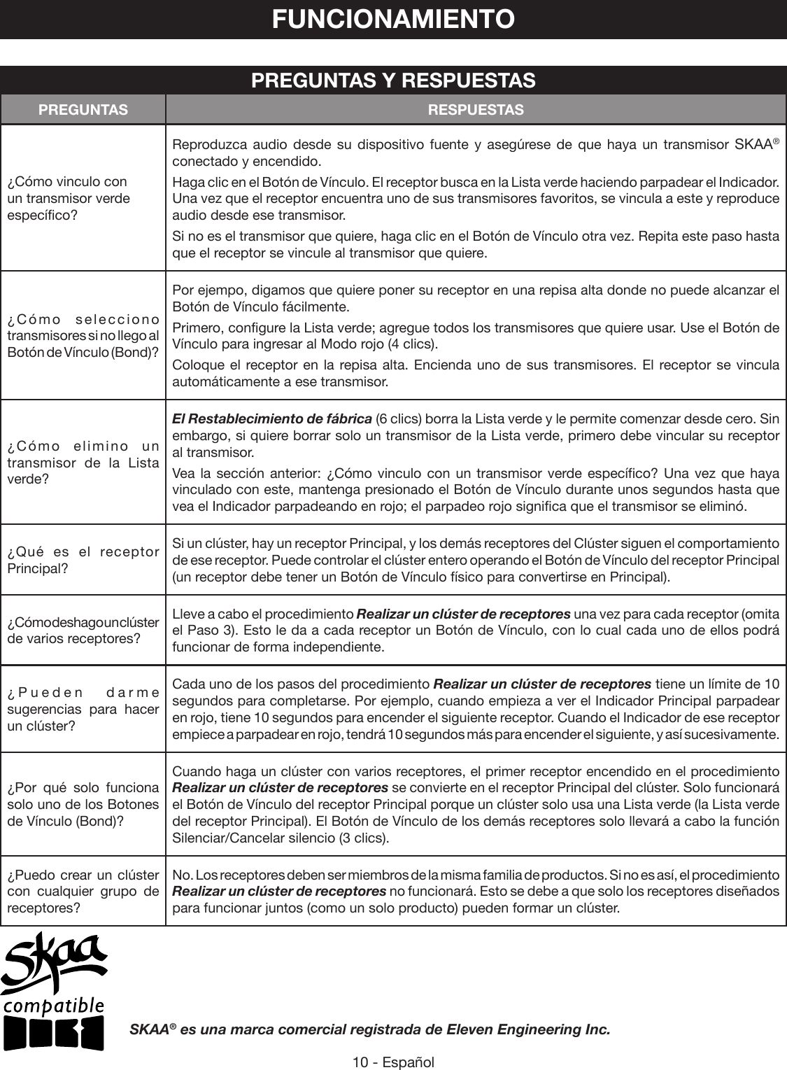 10 - EspañolFUNCIONAMIENTO¿Cómo vinculo con un transmisor verde específico?Reproduzca audio desde su dispositivo fuente y asegúrese de que haya un transmisor SKAA® conectado y encendido. Haga clic en el Botón de Vínculo. El receptor busca en la Lista verde haciendo parpadear el Indicador. Una vez que el receptor encuentra uno de sus transmisores favoritos, se vincula a este y reproduce audio desde ese transmisor.Si no es el transmisor que quiere, haga clic en el Botón de Vínculo otra vez. Repita este paso hasta que el receptor se vincule al transmisor que quiere.¿Cómo selecciono transmisores si no llego al Botón de Vínculo (Bond)?Por ejempo, digamos que quiere poner su receptor en una repisa alta donde no puede alcanzar el Botón de Vínculo fácilmente. Primero, configure la Lista verde; agregue todos los transmisores que quiere usar. Use el Botón de Vínculo para ingresar al Modo rojo (4 clics). Coloque el receptor en la repisa alta. Encienda uno de sus transmisores. El receptor se vincula automáticamente a ese transmisor.¿Cómo elimino un transmisor de la Lista verde?El Restablecimiento de fábrica (6 clics) borra la Lista verde y le permite comenzar desde cero. Sin embargo, si quiere borrar solo un transmisor de la Lista verde, primero debe vincular su receptor al transmisor. Vea la sección anterior: ¿Cómo vinculo con un transmisor verde específico? Una vez que haya vinculado con este, mantenga presionado el Botón de Vínculo durante unos segundos hasta que vea el Indicador parpadeando en rojo; el parpadeo rojo significa que el transmisor se eliminó.¿Qué es el receptor Principal?Si un clúster, hay un receptor Principal, y los demás receptores del Clúster siguen el comportamiento de ese receptor. Puede controlar el clúster entero operando el Botón de Vínculo del receptor Principal (un receptor debe tener un Botón de Vínculo físico para convertirse en Principal).¿Cómo deshago un clúster de varios receptores?Lleve a cabo el procedimiento Realizar un clúster de receptores una vez para cada receptor (omita el Paso 3). Esto le da a cada receptor un Botón de Vínculo, con lo cual cada uno de ellos podrá funcionar de forma independiente.¿Pueden darme sugerencias para hacer un clúster?Cada uno de los pasos del procedimiento Realizar un clúster de receptores tiene un límite de 10 segundos para completarse. Por ejemplo, cuando empieza a ver el Indicador Principal parpadear en rojo, tiene 10 segundos para encender el siguiente receptor. Cuando el Indicador de ese receptor empiece a parpadear en rojo, tendrá 10 segundos más para encender el siguiente, y así sucesivamente.¿Por qué solo funciona solo uno de los Botones de Vínculo (Bond)?Cuando haga un clúster con varios receptores, el primer receptor encendido en el procedimiento Realizar un clúster de receptores se convierte en el receptor Principal del clúster. Solo funcionará el Botón de Vínculo del receptor Principal porque un clúster solo usa una Lista verde (la Lista verde del receptor Principal). El Botón de Vínculo de los demás receptores solo llevará a cabo la función Silenciar/Cancelar silencio (3 clics).¿Puedo crear un clúster con cualquier grupo de receptores?No. Los receptores deben ser miembros de la misma familia de productos. Si no es así, el procedimiento Realizar un clúster de receptores no funcionará. Esto se debe a que solo los receptores diseñados para funcionar juntos (como un solo producto) pueden formar un clúster.             PREGUNTAS Y RESPUESTASPREGUNTAS RESPUESTASSKAA® es una marca comercial registrada de Eleven Engineering Inc.