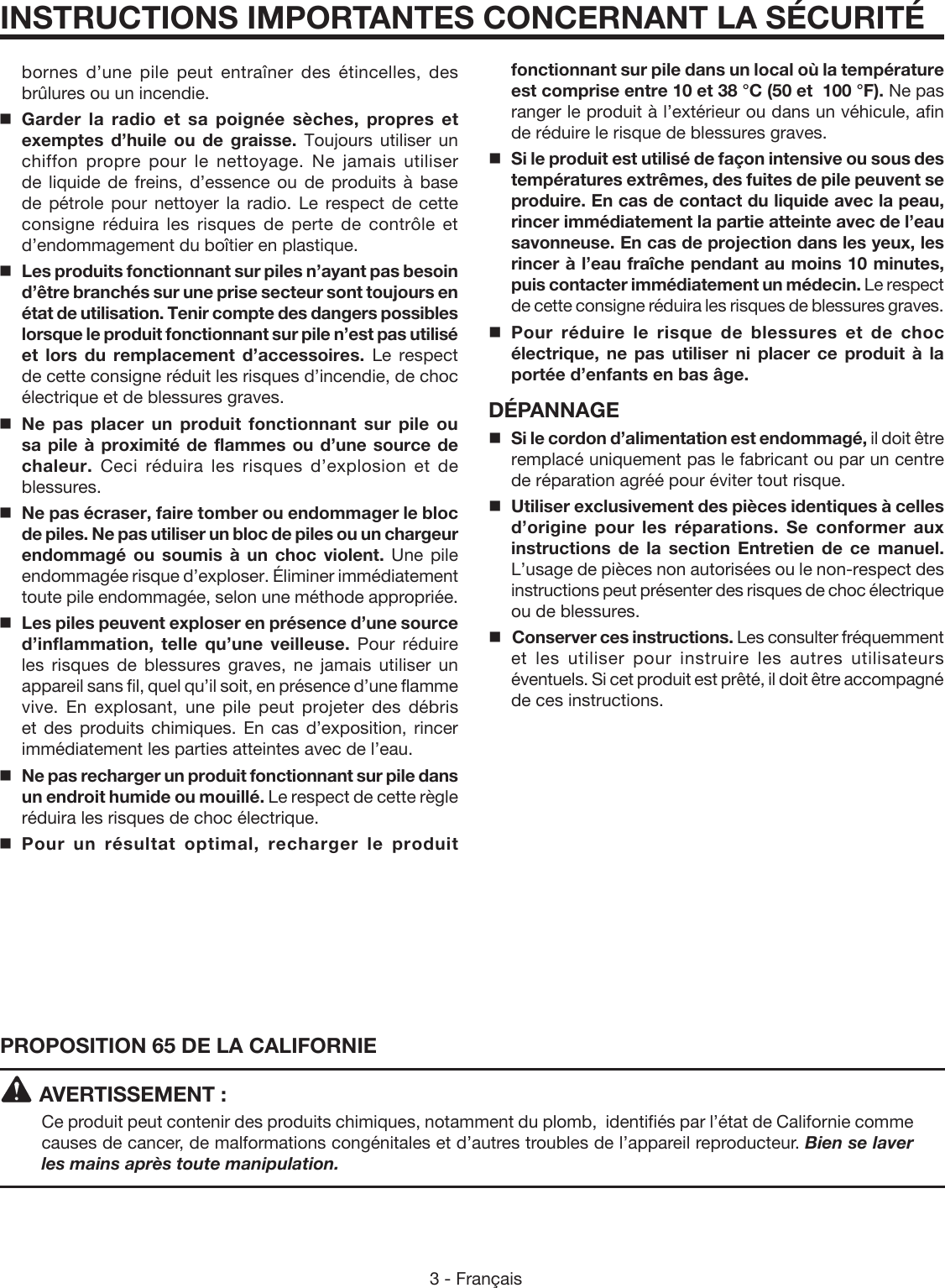 3 - FrançaisINSTRUCTIONS IMPORTANTES CONCERNANT LA SÉCURITÉPROPOSITION 65 DE LA CALIFORNIEAVERTISSEMENT :Ce produit peut contenir des produits chimiques, notamment du plomb,  identifiés par l’état de Californie comme causes de cancer, de malformations congénitales et d’autres troubles de l’appareil reproducteur. Bien se laver les mains après toute manipulation.bornes d’une pile peut entraîner des étincelles, des brûlures ou un incendie.Garder la radio et sa poignée sèches, propres et exemptes d’huile ou de graisse. Toujours utiliser un chiffon propre pour le nettoyage. Ne jamais utiliser de liquide de freins, d’essence ou de produits à base de pétrole pour nettoyer la radio. Le respect de cette consigne réduira les risques de perte de contrôle et d’endommagement du boîtier en plastique. Les produits fonctionnant sur piles n’ayant pas besoin d’être branchés sur une prise secteur sont toujours en état de utilisation. Tenir compte des dangers possibles lorsque le produit fonctionnant sur pile n’est pas utilisé et lors du remplacement d’accessoires. Le respect de cette consigne réduit les risques d’incendie, de choc électrique et de blessures graves.Ne pas placer un produit fonctionnant sur pile ou sa pile à proximité de flammes ou d’une source de chaleur.  Ceci réduira les risques d’explosion et de blessures.  Ne pas écraser, faire tomber ou endommager le bloc de piles. Ne pas utiliser un bloc de piles ou un chargeur endommagé ou soumis à un choc violent. Une pile endommagée risque d’exploser. Éliminer immédiatement toute pile endommagée, selon une méthode appropriée.Les piles peuvent exploser en présence d’une source d’inflammation, telle qu’une veilleuse. Pour réduire les risques de blessures graves, ne jamais utiliser un appareil sans fil, quel qu’il soit, en présence d’une flamme vive. En explosant, une pile peut projeter des débris et des produits chimiques. En cas d’exposition, rincer immédiatement les parties atteintes avec de l’eau.Ne pas recharger un produit fonctionnant sur pile dans un endroit humide ou mouillé. Le respect de cette règle réduira les risques de choc électrique.Pour un résultat optimal, recharger le produit fonctionnant sur pile dans un local où la température est comprise entre 10 et 38 °C (50 et  100 °F). Ne pas ranger le produit à l’extérieur ou dans un véhicule, afin de réduire le risque de blessures graves.Si le produit est utilisé de façon intensive ou sous des températures extrêmes, des fuites de pile peuvent se produire. En cas de contact du liquide avec la peau, rincer immédiatement la partie atteinte avec de l’eau savonneuse. En cas de projection dans les yeux, les rincer à l’eau fraîche pendant au moins 10 minutes, puis contacter immédiatement un médecin. Le respect de cette consigne réduira les risques de blessures graves.Pour réduire le risque de blessures et de choc électrique, ne pas utiliser ni placer ce produit à la portée d’enfants en bas âge.DÉPANNAGE Si le cordon d’alimentation est endommagé, il doit être remplacé uniquement pas le fabricant ou par un centre de réparation agréé pour éviter tout risque.Utiliser exclusivement des pièces identiques à celles d’origine pour les réparations. Se conformer aux instructions de la section Entretien de ce manuel. L’usage de pièces non autorisées ou le non-respect des instructions peut présenter des risques de choc électrique ou de blessures. Conserver ces instructions. Les consulter fréquemment et les utiliser pour instruire les autres utilisateurs éventuels. Si cet produit est prêté, il doit être accompagné de ces instructions.