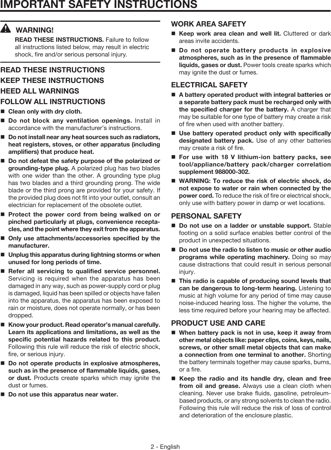 2 - EnglishIMPORTANT SAFETY INSTRUCTIONSWARNING! READ THESE INSTRUCTIONS. Failure to follow all instructions listed below, may result in electric shock, fire and/or serious personal injury. READ THESE INSTRUCTIONSKEEP THESE INSTRUCTIONSHEED ALL WARNINGSFOLLOW ALL INSTRUCTIONSClean only with dry cloth.Do not block any ventilation openings. Install in accordance with the manufacturer’s instructions.Do not install near any heat sources such as radiators, heat registers, stoves, or other apparatus (including amplifiers) that produce heat.Do not defeat the safety purpose of the polarized or grounding-type plug. A polarized plug has two blades with one wider than the other. A grounding type plug has two blades and a third grounding prong. The wide blade or the third prong are provided for your safety. If the provided plug does not fit into your outlet, consult an electrician for replacement of the obsolete outlet.Protect the power cord from being walked on or pinched particularly at plugs, convenience recepta-cles, and the point where they exit from the apparatus.Only use attachments/accessories specified by the manufacturer.Unplug this apparatus during lightning storms or when unused for long periods of time.Refer all servicing to qualified service personnel. Servicing is required when the apparatus has been damaged in any way, such as power-supply cord or plug is damaged, liquid has been spilled or objects have fallen into the apparatus, the apparatus has been exposed to rain or moisture, does not operate normally, or has been dropped. Know your product. Read operator’s manual carefully. Learn its applications and limitations, as well as the specific potential hazards related to this product. Following this rule will reduce the risk of electric shock, fire, or serious injury.Do not operate products in explosive atmospheres, such as in the presence of flammable liquids, gases, or dust. Products create sparks which may ignite the dust or fumes.Do not use this apparatus near water.WORK AREA SAFETYKeep work area clean and well lit. Cluttered or dark areas invite accidents.Do not operate battery products in explosive atmospheres, such as in the presence of flammable liquids, gases or dust. Power tools create sparks which may ignite the dust or fumes.ELECTRICAL SAFETYA battery operated product with integral batteries or a separate battery pack must be recharged only with the specified charger for the battery. A charger that may be suitable for one type of battery may create a risk of fire when used with another battery.Use battery operated product only with specifically designated battery pack. Use of any other batteries may create a risk of fire. For use with 18 V lithium-ion battery packs, see tool/appliance/battery pack/charger correlation supplement 988000-302.WARNING: To reduce the risk of electric shock, do not expose to water or rain when connected by the power cord. To reduce the risk of fire or electrical shock, only use with battery power in damp or wet locations. PERSONAL SAFETYDo not use on a ladder or unstable support. Stable footing on a solid surface enables better control of the product in unexpected situations. Do not use the radio to listen to music or other audio programs while operating machinery. Doing so may cause distractions that could result in serious personal injury. This radio is capable of producing sound levels that can be dangerous to long-term hearing. Listening to music at high volume for any period of time may cause noise-induced hearing loss. The higher the volume, the less time required before your hearing may be affected.PRODUCT USE AND CAREWhen battery pack is not in use, keep it away from other metal objects like: paper clips, coins, keys, nails, screws, or other small metal objects that can make a connection from one terminal to another. Shorting the battery terminals together may cause sparks, burns, or a fire.Keep the radio and its handle dry, clean and free from oil and grease. Always use a clean cloth when cleaning. Never use brake fluids, gasoline, petroleum-based products, or any strong solvents to clean the radio. Following this rule will reduce the risk of loss of control and deterioration of the enclosure plastic. 