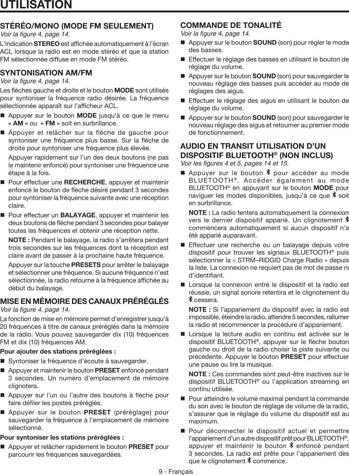 9 - FrançaisUTILISATIONSTÉRÉO/MONO (MODE FM SEULEMENT)Voir la figure 4, page 14.L’indication STEREO est affichée automatiquement à l’écran ACL lorsque la radio est en mode stéréo et que la station FM sélectionnée diffuse en mode FM stéréo.SYNTONISATION AM/FMVoir la figure 4, page 14.Les flèches gauche et droite et le bouton MODE sont utilisés pour syntoniser la fréquence radio désirée. La fréquence sélectionnée apparaît sur l’afficheur ACL.   Appuyer sur le bouton MODE jusqu’à ce que le menu  « AM » ou  « FM » soit en surbrillance. Appuyer et relâcher sur la flèche de gauche pour syntoniser une fréquence plus basse. Sur la flèche de droite pour syntoniser une fréquence plus élevée.   Appuyer rapidement sur l’un des deux boutons (ne pas le maintenir enfoncé) pour syntoniser une fréquence une étape à la fois.  Pour effectuer une RECHERCHE, appuyer et maintenir enfoncé le bouton de flèche désiré pendant 3 secondes pour syntoniser la fréquence suivante avec une réception claire.   Pour effectuer un BALAYAGE, appuyer et maintenir les deux boutons de flèche pendant 3 secondes pour balayer toutes les fréquences et obtenir une réception nette.    NOTE : Pendant le balayage, la radio s’arrêtera pendant trois secondes sur les fréquences dont la réception est claire avant de passer à la prochaine haute fréquence.  Appuyer sur la touche PRESETS pour arrêter le balayage et sélectionner une fréquence. Si aucune fréquence n’est sélectionnée, la radio retourne à la fréquence affichée au début du balayage.MISE EN MÉMOIRE DES CANAUX PRÉRÉGLÉSVoir la figure 4, page 14.La fonction de mise en mémoire permet d’enregistrer jusqu’à 20 fréquences à titre de canaux préréglés dans la mémoire de la radio. Vous pouvez sauvegarder dix (10) fréquences FM et dix (10) fréquences AM.Pour ajouter des stations préréglées :  Syntoniser la fréquence d’écoute à sauvegarder.  Appuyer et maintenir le bouton PRESET enfoncé pendant 3 secondes. Un numéro d’emplacement de mémoire clignotera.  Appuyer sur l’un ou l’autre des boutons à flèche pour faire défiler les postes préréglés. Appuyer sur le bouton PRESET (préréglage) pour sauvegarder la fréquence à l’emplacement de mémoire sélectionné.Pour syntoniser les stations préréglées :  Appuyer et relâcher rapidement le bouton PRESET pour parcourir les fréquences sauvegardées.COMMANDE DE TONALITÉVoir la figure 4, page 14.  Appuyer sur le bouton SOUND (son) pour régler le mode des basses.  Effectuer le réglage des basses en utilisant le bouton de réglage du volume.  Appuyer sur le bouton SOUND (son) pour sauvegarder le nouveau réglage des basses puis accéder au mode de réglages des aigus.  Effectuer le réglage des aigus en utilisant le bouton de réglage du volume.  Appuyer sur le bouton SOUND (son) pour sauvegarder le nouveau réglage des aigus et retourner au premier mode de fonctionnement. AUDIO EN TRANSIT UTILISATION D’UN DISPOSITIF BLUETOOTH® (NON INCLUS) Voir les figures 4 et 5, pages 14 et 15. Appuyer sur le bouton   pour accéder au mode BLUETOOTH®. Accéder également au mode BLUETOOTH® en appuyant sur le bouton MODE pour naviguer les modes disponibles, jusqu’à ce que   soit en surbrillance. NOTE : La radio tentera automatiquement la connexion vers le dernier dispositif apparié. Un clignotement   commencera automatiquement si aucun dispositif n’a été apparié auparavant. Effectuer une recherche ou un balayage depuis votre dispositif pour trouver les signaux BLUETOOTH® puis sélectionner la « STRM–RIDGID Charge Radio » depuis la liste. La connexion ne requiert pas de mot de passe ni d’identifiant.Lorsque la connexion entre le dispositif et la radio est réussie, un signal sonore retentira et le clignotement du  cessera. NOTE : Si l’appariement du dispositif avec la radio est impossible, éteindre la radio, attendre 5 secondes, rallumer la radio et recommencer la procédure d’appariement.Lorsque la lecture audio en continu est activée sur le dispositif BLUETOOTH®, appuyer sur le flèche bouton gauche ou droit de la radio choisir la piste suivante ou précédente. Appuyer le bouton PRESET pour effectuer une pause ou lire la musique. NOTE : Ces commandes sont peut-être inactives sur le dispositif BLUETOOTH® ou l’application streaming en continu utilisée.Pour atteindre le volume maximal pendant la commande du son avec le bouton de réglage de volume de la radio, s’assurer que le réglage du volume du dispositif est au maximum.Pour déconnecter le dispositif actuel et permettre l’appariement d’un autre dispositif prêt pour BLUETOOTH®, appuyer et maintenir le bouton   enfoncé pendant 3 secondes. La radio est prête pour l’appariement dès que le clignotement   commence.