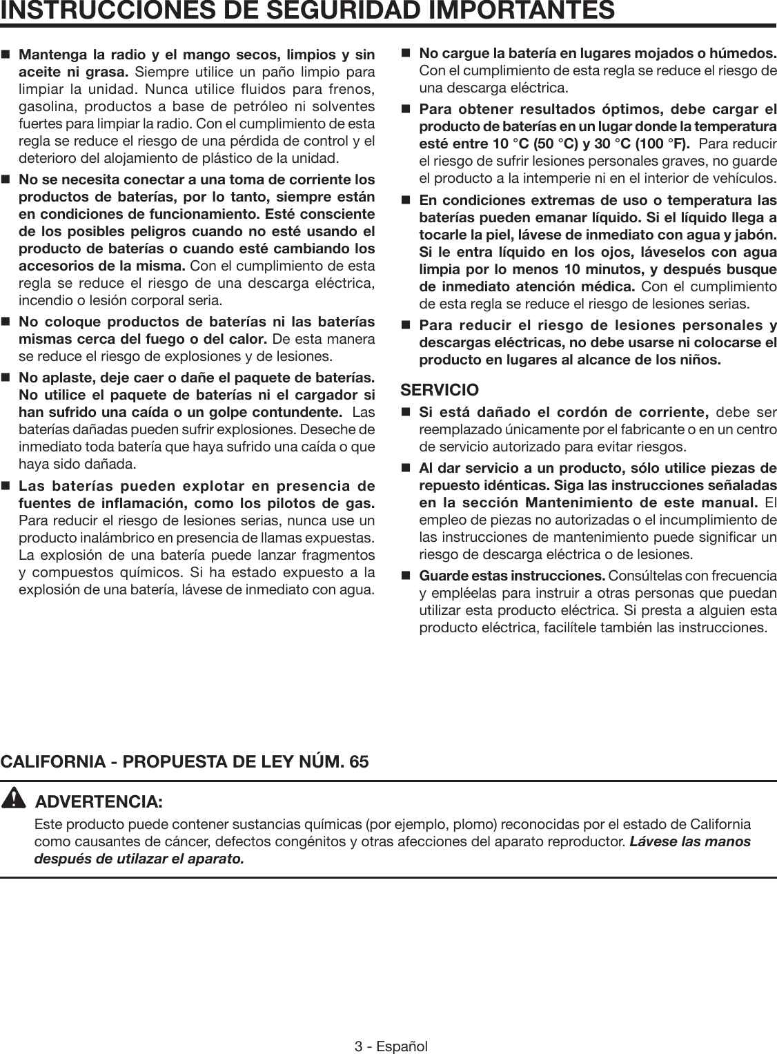 3 - Español CALIFORNIA - PROPUESTA DE LEY NÚM. 65ADVERTENCIA:Este producto puede contener sustancias químicas (por ejemplo, plomo) reconocidas por el estado de California como causantes de cáncer, defectos congénitos y otras afecciones del aparato reproductor. Lávese las manos después de utilazar el aparato.INSTRUCCIONES DE SEGURIDAD IMPORTANTESMantenga la radio y el mango secos, limpios y sin aceite ni grasa. Siempre utilice un paño limpio para limpiar la unidad. Nunca utilice fluidos para frenos, gasolina, productos a base de petróleo ni solventes fuertes para limpiar la radio. Con el cumplimiento de esta regla se reduce el riesgo de una pérdida de control y el deterioro del alojamiento de plástico de la unidad. No se necesita conectar a una toma de corriente los productos de baterías, por lo tanto, siempre están en condiciones de funcionamiento. Esté consciente de los posibles peligros cuando no esté usando el producto de baterías o cuando esté cambiando los accesorios de la misma. Con el cumplimiento de esta regla se reduce el riesgo de una descarga eléctrica, incendio o lesión corporal seria.No coloque productos de baterías ni las baterías mismas cerca del fuego o del calor. De esta manera se reduce el riesgo de explosiones y de lesiones.  No aplaste, deje caer o dañe el paquete de baterías. No utilice el paquete de baterías ni el cargador si han sufrido una caída o un golpe contundente.  Las baterías dañadas pueden sufrir explosiones. Deseche de inmediato toda batería que haya sufrido una caída o que haya sido dañada.Las baterías pueden explotar en presencia de fuentes de inflamación, como los pilotos de gas. Para reducir el riesgo de lesiones serias, nunca use un producto inalámbrico en presencia de llamas expuestas. La explosión de una batería puede lanzar fragmentos y compuestos químicos. Si ha estado expuesto a la explosión de una batería, lávese de inmediato con agua.No cargue la batería en lugares mojados o húmedos. Con el cumplimiento de esta regla se reduce el riesgo de una descarga eléctrica.Para obtener resultados óptimos, debe cargar el producto de baterías en un lugar donde la temperatura esté entre 10 °C (50 °C) y 30 °C (100 °F).  Para reducir el riesgo de sufrir lesiones personales graves, no guarde el producto a la intemperie ni en el interior de vehículos.En condiciones extremas de uso o temperatura las baterías pueden emanar líquido. Si el líquido llega a tocarle la piel, lávese de inmediato con agua y jabón. Si le entra líquido en los ojos, láveselos con agua limpia por lo menos 10 minutos, y después busque de inmediato atención médica. Con el cumplimiento de esta regla se reduce el riesgo de lesiones serias.Para reducir el riesgo de lesiones personales y descargas eléctricas, no debe usarse ni colocarse el producto en lugares al alcance de los niños.SERVICIO Si está dañado el cordón de corriente, debe ser reemplazado únicamente por el fabricante o en un centro de servicio autorizado para evitar riesgos.Al dar servicio a un producto, sólo utilice piezas de repuesto idénticas. Siga las instrucciones señaladas en la sección Mantenimiento de este manual. El empleo de piezas no autorizadas o el incumplimiento de las instrucciones de mantenimiento puede significar un riesgo de descarga eléctrica o de lesiones.Guarde estas instrucciones. Consúltelas con frecuencia y empléelas para instruir a otras personas que puedan utilizar esta producto eléctrica. Si presta a alguien esta producto eléctrica, facilítele también las instrucciones.