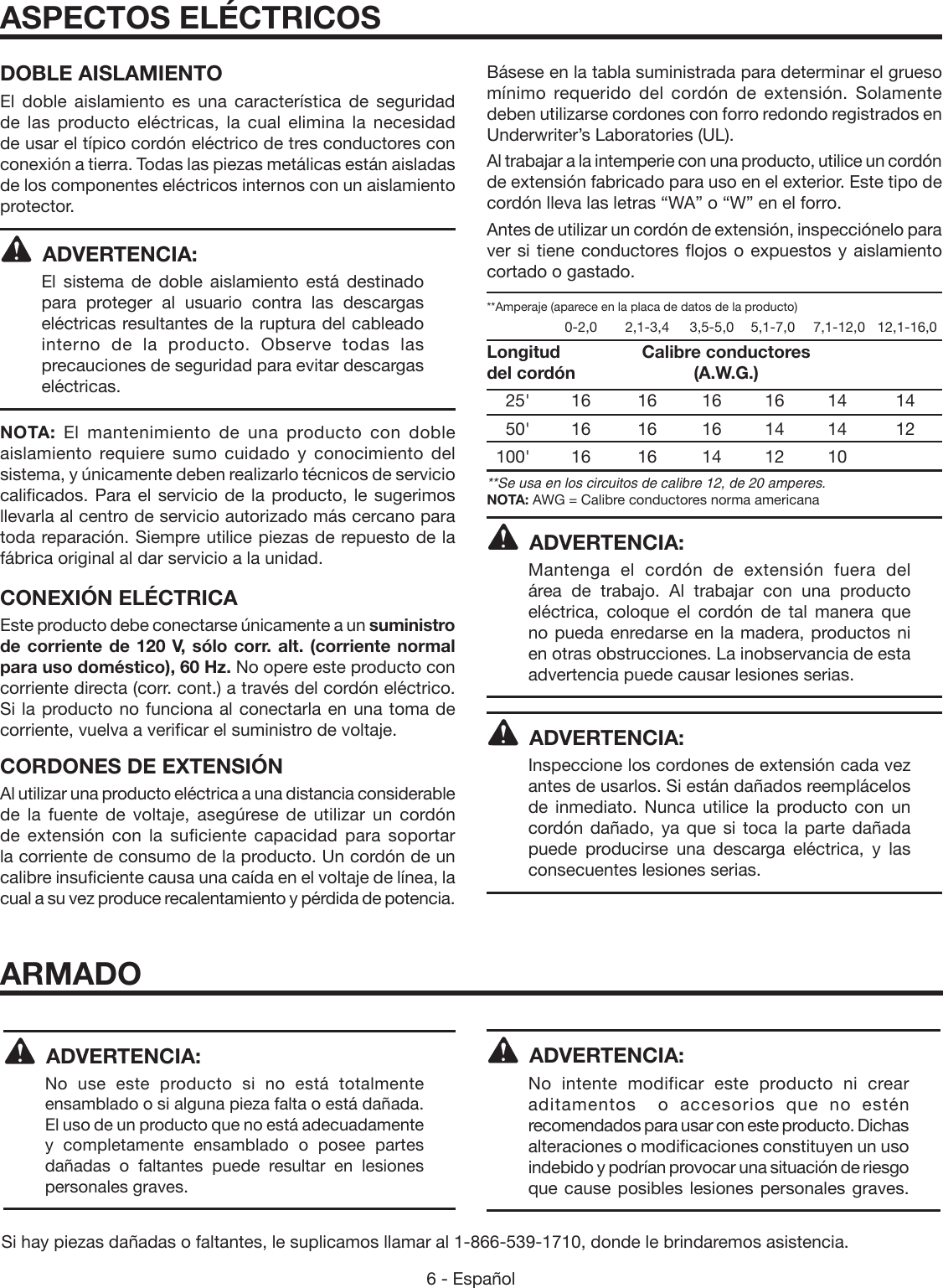6 - Español DOBLE AISLAMIENTOEl doble aislamiento es una característica de seguridad de las producto eléctricas, la cual elimina la necesidad de usar el típico cordón eléctrico de tres conductores con conexión a tierra. Todas las piezas metálicas están aisladas de los componentes eléctricos internos con un aislamiento protector. ADVERTENCIA:El sistema de doble aislamiento está destinado para proteger al usuario contra las descargas eléctricas resultantes de la ruptura del cableado interno de la producto. Observe todas las precauciones de seguridad para evitar descargas eléctricas.NOTA: El mantenimiento de una producto con doble aislamiento requiere sumo cuidado y conocimiento del sistema, y únicamente deben realizarlo técnicos de servicio calificados. Para el servicio de la producto, le sugerimos llevarla al centro de servicio autorizado más cercano para toda reparación. Siempre utilice piezas de repuesto de la fábrica original al dar servicio a la unidad.CONEXIÓN ELÉCTRICAEste producto debe conectarse únicamente a un suministro de corriente de 120 V, sólo corr. alt. (corriente normal para uso doméstico), 60 Hz. No opere este producto con corriente directa (corr. cont.) a través del cordón eléctrico.  Si la producto no funciona al conectarla en una toma de corriente, vuelva a verificar el suministro de voltaje.CORDONES DE EXTENSIÓNAl utilizar una producto eléctrica a una distancia considerable de la fuente de voltaje, asegúrese de utilizar un cordón de extensión con la suficiente capacidad para soportar la corriente de consumo de la producto. Un cordón de un calibre insuficiente causa una caída en el voltaje de línea, la cual a su vez produce recalentamiento y pérdida de potencia. Básese en la tabla suministrada para determinar el grueso mínimo requerido del cordón de extensión. Solamente deben utilizarse cordones con forro redondo registrados en Underwriter’s Laboratories (UL).Al trabajar a la intemperie con una producto, utilice un cordón de extensión fabricado para uso en el exterior. Este tipo de cordón lleva las letras “WA” o “W” en el forro.Antes de utilizar un cordón de extensión, inspecciónelo para ver si tiene conductores flojos o expuestos y aislamiento cortado o gastado.**Amperaje (aparece en la placa de datos de la producto)    0-2,0  2,1-3,4  3,5-5,0  5,1-7,0  7,1-12,0   12,1-16,0Longitud       Calibre conductores del cordón      (A.W.G.) 25&apos; 16  16 16 16 14  14 50&apos; 16  16 16 14 14  12 100&apos; 16  16 14 12 10   **Se usa en los circuitos de calibre 12, de 20 amperes.NOTA: AWG = Calibre conductores norma americanaADVERTENCIA:Mantenga el cordón de extensión fuera del área de trabajo. Al trabajar con una producto eléctrica, coloque el cordón de tal manera que no pueda enredarse en la madera, productos ni en otras obstrucciones. La inobservancia de esta advertencia puede causar lesiones serias.ADVERTENCIA:Inspeccione los cordones de extensión cada vez antes de usarlos. Si están dañados reemplácelos de inmediato. Nunca utilice la producto con un cordón dañado, ya que si toca la parte dañada puede producirse una descarga eléctrica, y las consecuentes lesiones serias.ASPECTOS ELÉCTRICOSARMADOADVERTENCIA: No use este producto si no está totalmente ensamblado o si alguna pieza falta o está dañada. El uso de un producto que no está adecuadamente y completamente ensamblado o posee partes dañadas o faltantes puede resultar en lesiones personales graves.ADVERTENCIA: No intente modificar este producto ni crear aditamentos  o accesorios que no estén recomendados para usar con este producto. Dichas alteraciones o modificaciones constituyen un uso indebido y podrían provocar una situación de riesgo que cause posibles lesiones personales graves.Si hay piezas dañadas o faltantes, le suplicamos llamar al 1-866-539-1710, donde le brindaremos asistencia.