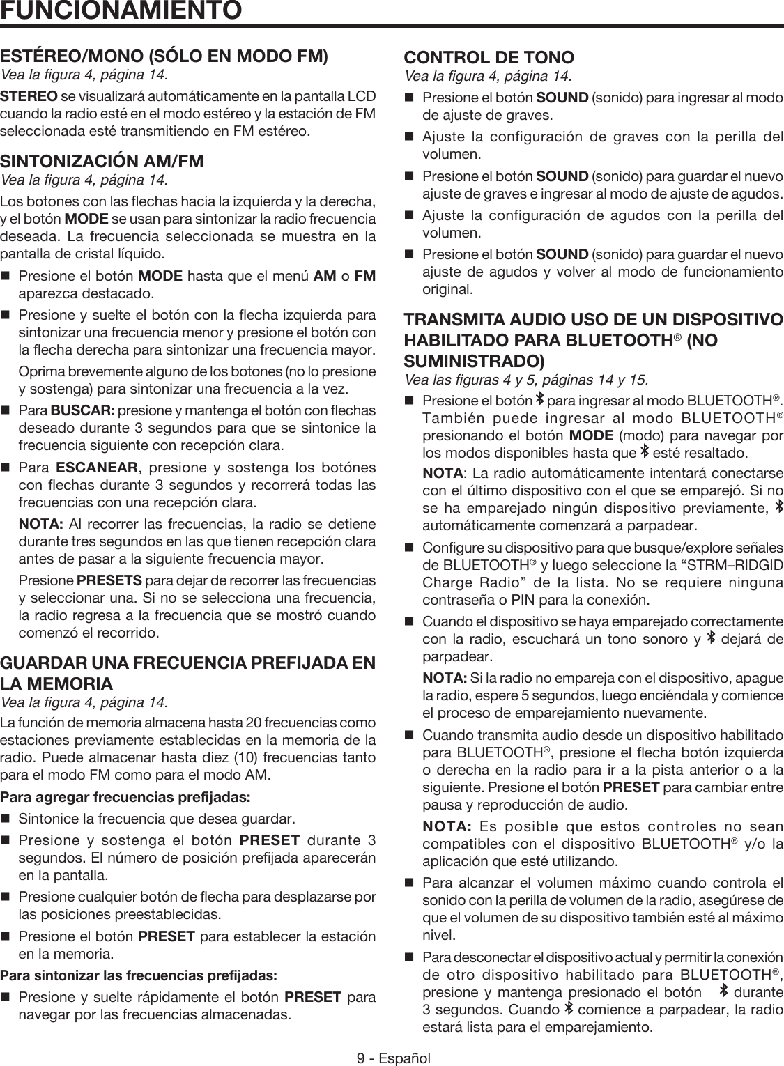 9 - Español ESTÉREO/MONO (SÓLO EN MODO FM)Vea la figura 4, página 14.STEREO se visualizará automáticamente en la pantalla LCD cuando la radio esté en el modo estéreo y la estación de FM seleccionada esté transmitiendo en FM estéreo.  SINTONIZACIÓN AM/FMVea la figura 4, página 14.Los botones con las flechas hacia la izquierda y la derecha, y el botón MODE se usan para sintonizar la radio frecuencia deseada. La frecuencia seleccionada se muestra en la pantalla de cristal líquido.  Presione el botón MODE hasta que el menú AM o FM aparezca destacado.  Presione y suelte el botón con la flecha izquierda para sintonizar una frecuencia menor y presione el botón con la flecha derecha para sintonizar una frecuencia mayor.   Oprima brevemente alguno de los botones (no lo presione y sostenga) para sintonizar una frecuencia a la vez. Para BUSCAR: presione y mantenga el botón con flechas deseado durante 3 segundos para que se sintonice la frecuencia siguiente con recepción clara. Para  ESCANEAR, presione y sostenga los botónes con flechas durante 3 segundos y recorrerá todas las frecuencias con una recepción clara. NOTA: Al recorrer las frecuencias, la radio se detiene durante tres segundos en las que tienen recepción clara antes de pasar a la siguiente frecuencia mayor. Presione PRESETS para dejar de recorrer las frecuencias y seleccionar una. Si no se selecciona una frecuencia, la radio regresa a la frecuencia que se mostró cuando comenzó el recorrido. GUARDAR UNA FRECUENCIA PREFIJADA EN LA MEMORIAVea la figura 4, página 14.La función de memoria almacena hasta 20 frecuencias como estaciones previamente establecidas en la memoria de la radio. Puede almacenar hasta diez (10) frecuencias tanto para el modo FM como para el modo AM.Para agregar frecuencias prefijadas:  Sintonice la frecuencia que desea guardar. Presione y sostenga el botón PRESET durante 3 segundos. El número de posición prefijada aparecerán en la pantalla.   Presione cualquier botón de flecha para desplazarse por las posiciones preestablecidas.  Presione el botón PRESET para establecer la estación en la memoria. Para sintonizar las frecuencias prefijadas:  Presione y suelte rápidamente el botón PRESET para navegar por las frecuencias almacenadas.CONTROL DE TONOVea la figura 4, página 14. Presione el botón SOUND (sonido) para ingresar al modo de ajuste de graves.Ajuste la configuración de graves con la perilla del volumen.  Presione el botón SOUND (sonido) para guardar el nuevo ajuste de graves e ingresar al modo de ajuste de agudos. Ajuste la configuración de agudos con la perilla del volumen.  Presione el botón SOUND (sonido) para guardar el nuevo ajuste de agudos y volver al modo de funcionamiento original.  TRANSMITA AUDIO USO DE UN  DISPOSITIVO HABILITADO PARA BLUETOOTH® (NO  SUMINISTRADO)Vea las figuras 4 y 5, páginas 14 y 15. Presione el botón   para ingresar al modo BLUETOOTH®. También puede ingresar al modo BLUETOOTH® presionando el botón MODE (modo) para navegar por los modos disponibles hasta que   esté resaltado. NOTA: La radio automáticamente intentará conectarse con el último dispositivo con el que se emparejó. Si no se ha emparejado ningún dispositivo previamente,   automáticamente comenzará a parpadear.  Configure su dispositivo para que busque/explore señales de BLUETOOTH® y luego seleccione la “STRM–RIDGID Charge Radio” de la lista. No se requiere ninguna contraseña o PIN para la conexión.Cuando el dispositivo se haya emparejado correctamente con la radio, escuchará un tono sonoro y   dejará de parpadear. NOTA: Si la radio no empareja con el dispositivo, apague la radio, espere 5 segundos, luego enciéndala y comience el proceso de emparejamiento nuevamente.  Cuando transmita audio desde un dispositivo habilitado para BLUETOOTH®, presione el flecha botón izquierda  o derecha en la radio para ir a la pista anterior o a la siguiente. Presione el botón PRESET para cambiar entre pausa y reproducción de audio. NOTA: Es posible que estos controles no sean compatibles con el dispositivo BLUETOOTH® y/o la aplicación que esté utilizando.Para alcanzar el volumen máximo cuando controla el sonido con la perilla de volumen de la radio, asegúrese de que el volumen de su dispositivo también esté al máximo nivel.Para desconectar el dispositivo actual y permitir la conexión de otro dispositivo habilitado para BLUETOOTH®, presione y mantenga presionado el botón     durante 3 segundos. Cuando   comience a parpadear, la radio estará lista para el emparejamiento.FUNCIONAMIENTO