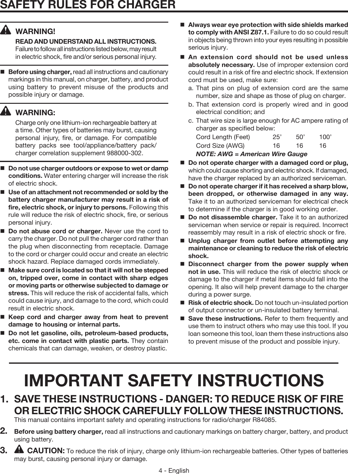 4 - EnglishSAFETY RULES FOR CHARGER  Always wear eye protection with side shields marked to comply with ANSI Z87.1. Failure to do so could result in objects being thrown into your eyes resulting in possible serious injury.  An extension cord should not be used unless absolutely necessary. Use of improper extension cord could result in a risk of fire and electric shock. If extension cord must be used, make sure:a. That pins on plug of extension cord are the same number, size and shape as those of plug on charger.b. That extension cord is properly wired and in good electrical condition; andc.  That wire size is large enough for AC ampere rating of charger as specified below:   Cord Length (Feet)   25’  50’  100’  Cord Size (AWG)    16  16  16 NOTE: AWG = American Wire Gauge  Do not operate charger with a damaged cord or plug, which could cause shorting and electric shock. If damaged, have the charger replaced by an authorized serviceman.  Do not operate charger if it has received a sharp blow, been dropped, or otherwise damaged in any way. Take it to an authorized serviceman for electrical check to determine if the charger is in good working order.   Do not disassemble charger. Take it to an authorized serviceman when service or repair is required. Incorrect reassembly may result in a risk of electric shock or fire.  Unplug charger from outlet before attempting any maintenance or cleaning to reduce the risk of electric shock.  Disconnect charger from the power supply when not in use. This will reduce the risk of electric shock or damage to the charger if metal items should fall into the opening. It also will help prevent damage to the charger during a power surge.Risk of electric shock. Do not touch un-insulated portion of output connector or un-insulated battery terminal.  Save these instructions. Refer to them frequently and use them to instruct others who may use this tool. If you loan someone this tool, loan them these instructions also to prevent misuse of the product and possible injury. WARNING!READ AND UNDERSTAND ALL INSTRUCTIONS. Failure to follow all instructions listed below, may result in electric shock, fire and/or serious personal injury. Before using charger, read all instructions and cautionary markings in this manual, on charger, battery, and product using battery to prevent misuse of the products and possible injury or damage. WARNING: Charge only one lithium-ion rechargeable battery at a time. Other types of batteries may burst, causing personal injury, fire, or damage. For compatible battery packs see tool/appliance/battery pack/charger correlation supplement 988000-302.  Do not use charger outdoors or expose to wet or damp conditions. Water entering charger will increase the risk of electric shock.  Use of an attachment not recommended or sold by the battery charger manufacturer may result in a risk of fire, electric shock, or injury to persons. Following this rule will reduce the risk of electric shock, fire, or serious personal injury.   Do not abuse cord or charger. Never use the cord to carry the charger. Do not pull the charger cord rather than the plug when disconnecting from receptacle. Damage to the cord or charger could occur and create an electric shock hazard. Replace damaged cords immediately.  Make sure cord is located so that it will not be stepped on, tripped over, come in contact with sharp edges or moving parts or otherwise subjected to damage or stress. This will reduce the risk of accidental falls, which could cause injury, and damage to the cord, which could result in electric shock.  Keep cord and charger away from heat to prevent damage to housing or internal parts.  Do not let gasoline, oils, petroleum-based products, etc. come in contact with plastic parts. They contain chemicals that can damage, weaken, or destroy plastic.IMPORTANT SAFETY INSTRUCTIONS1.  SAVE THESE INSTRUCTIONS - DANGER: TO REDUCE RISK OF FIRE OR ELECTRIC SHOCK CAREFULLY FOLLOW THESE INSTRUCTIONS. This manual contains important safety and operating instructions for radio/charger R84085.2.  Before using battery charger, read all instructions and cautionary markings on battery charger, battery, and product using battery.3. CAUTION: To reduce the risk of injury, charge only lithium-ion rechargeable batteries. Other types of batteries may burst, causing personal injury or damage.