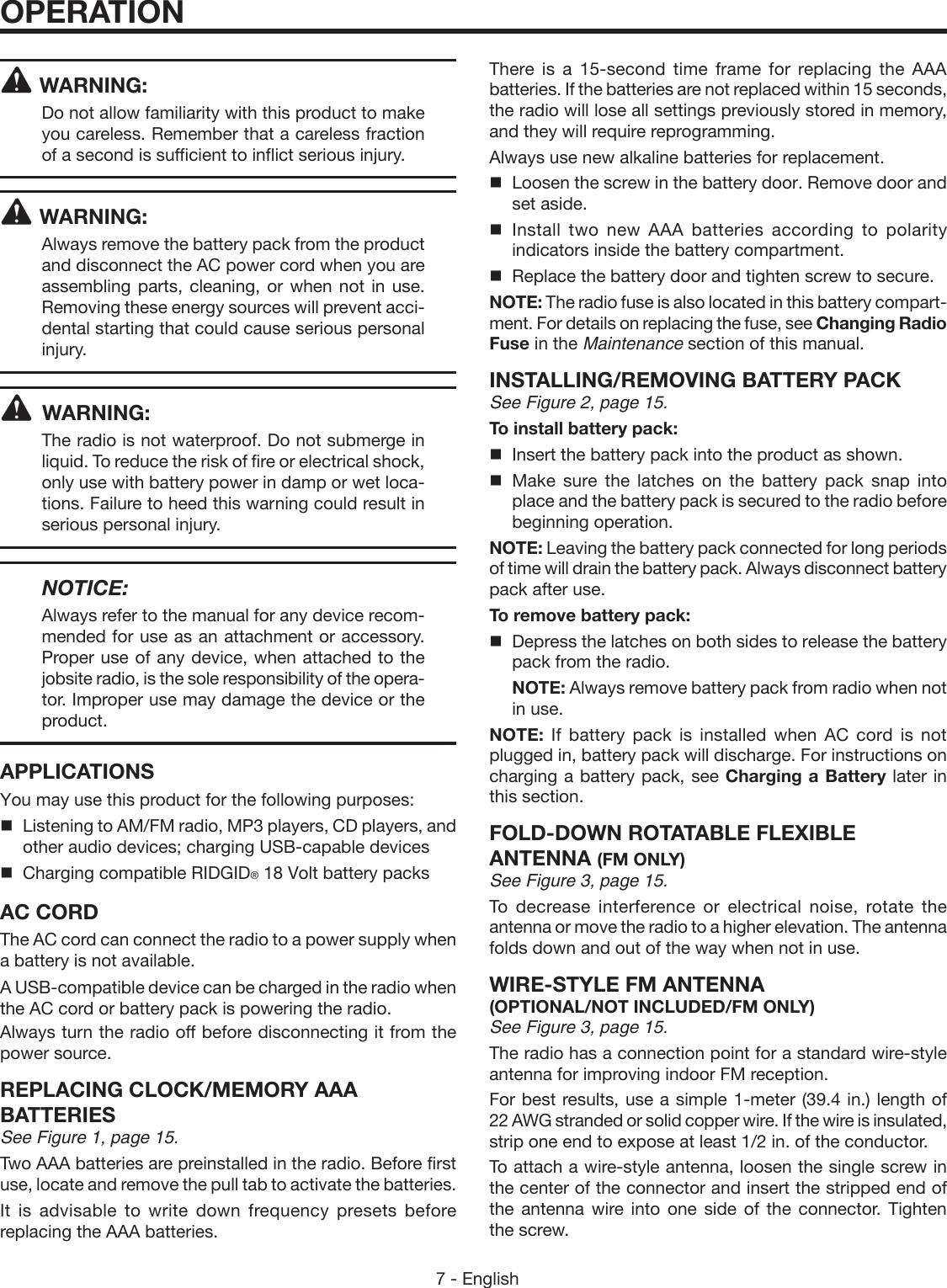 7 - EnglishWARNING:Do not allow familiarity with this product to make you careless. Remember that a careless fraction of a second is sufficient to inflict serious injury.WARNING:Always remove the battery pack from the product and disconnect the AC power cord when you are assembling parts, cleaning, or when not in use. Removing these energy sources will prevent acci-dental starting that could cause serious personal injury. WARNING:The radio is not waterproof. Do not submerge in liquid. To reduce the risk of fire or electrical shock, only use with battery power in damp or wet loca-tions. Failure to heed this warning could result in serious personal injury.   NOTICE:Always refer to the manual for any device recom-mended for use as an attachment or accessory. Proper use of any device, when attached to the jobsite radio, is the sole responsibility of the opera-tor. Improper use may damage the device or the product.APPLICATIONSYou may use this product for the following purposes:Listening to AM/FM radio, MP3 players, CD players, and other audio devices; charging USB-capable devices  Charging compatible RIDGID® 18 Volt battery packsAC CORDThe AC cord can connect the radio to a power supply when a battery is not available. A USB-compatible device can be charged in the radio when the AC cord or battery pack is powering the radio. Always turn the radio off before disconnecting it from the power source.REPLACING CLOCK/MEMORY AAA BATTERIESSee Figure 1, page 15.Two AAA batteries are preinstalled in the radio. Before first use, locate and remove the pull tab to activate the batteries.It is advisable to write down frequency presets before replacing the AAA batteries.There is a 15-second time frame for replacing the AAA batteries. If the batteries are not replaced within 15 seconds, the radio will lose all settings previously stored in memory, and they will require reprogramming.Always use new alkaline batteries for replacement.  Loosen the screw in the battery door. Remove door and set aside. Install two new AAA batteries according to polarity indicators inside the battery compartment.  Replace the battery door and tighten screw to secure.NOTE: The radio fuse is also located in this battery compart-ment. For details on replacing the fuse, see Changing Radio Fuse in the Maintenance section of this manual.INSTALLING/REMOVING BATTERY PACKSee Figure 2, page 15.To install battery pack:  Insert the battery pack into the product as shown. Make sure the latches on the battery pack snap into place and the battery pack is secured to the radio before beginning operation.NOTE: Leaving the battery pack connected for long periods of time will drain the battery pack. Always disconnect battery pack after use.To remove battery pack:  Depress the latches on both sides to release the battery pack from the radio. NOTE: Always remove battery pack from radio when not in use.NOTE:  If battery pack is installed when AC cord is not plugged in, battery pack will discharge. For instructions on charging a battery pack, see Charging a Battery later in this section.FOLD-DOWN ROTATABLE FLEXIBLE  ANTENNA  (FM ONLY)See Figure 3, page 15.To decrease interference or electrical noise, rotate the antenna or move the radio to a higher elevation. The antenna folds down and out of the way when not in use.WIRE-STYLE FM ANTENNA (OPTIONAL/NOT INCLUDED/FM ONLY) See Figure 3, page 15. The radio has a connection point for a standard wire-style antenna for improving indoor FM reception.For best results, use a simple 1-meter (39.4 in.) length of 22 AWG stranded or solid copper wire. If the wire is insulated, strip one end to expose at least 1/2 in. of the conductor.To attach a wire-style antenna, loosen the single screw in the center of the connector and insert the stripped end of the antenna wire into one side of the connector. Tighten the screw.OPERATION