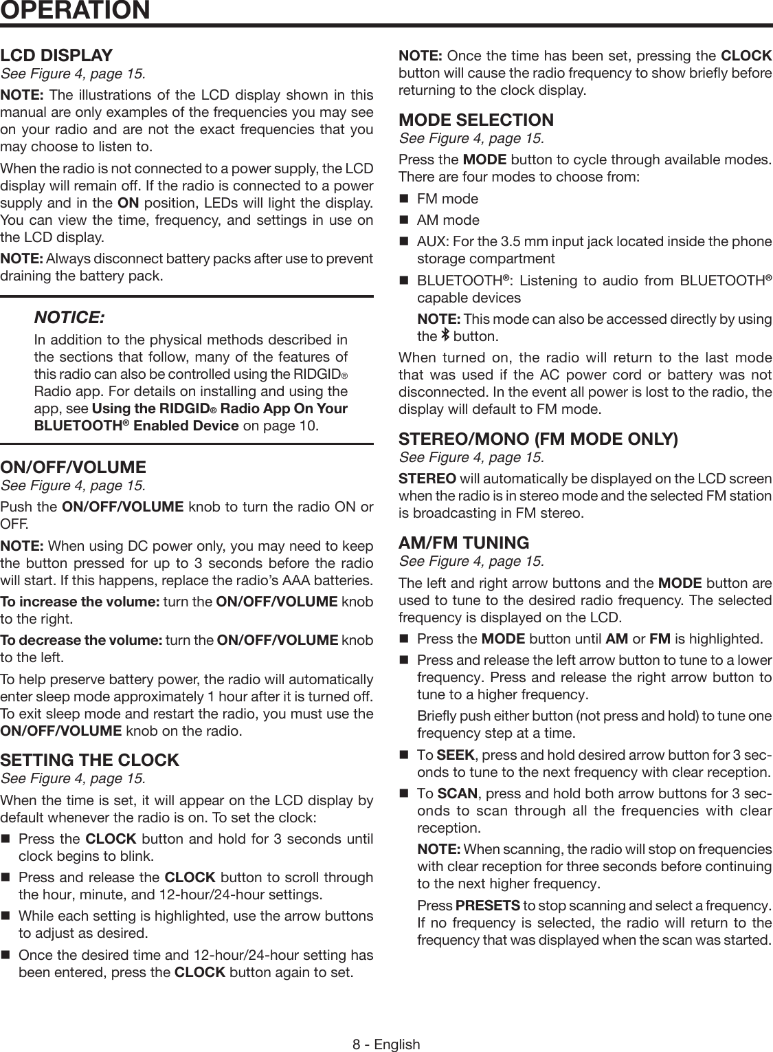 8 - EnglishLCD DISPLAYSee Figure 4, page 15.NOTE: The illustrations of the LCD display shown in this manual are only examples of the frequencies you may see on your radio and are not the exact frequencies that you may choose to listen to. When the radio is not connected to a power supply, the LCD display will remain off. If the radio is connected to a power supply and in the ON position, LEDs will light the display. You can view the time, frequency, and settings in use on the LCD display.NOTE: Always disconnect battery packs after use to prevent draining the battery pack. NOTICE:In addition to the physical methods described in the sections that follow, many of the features of this radio can also be controlled using the RIDGID® Radio app. For details on installing and using the app, see Using the RIDGID® Radio App On Your BLUETOOTH® Enabled Device on page 10.ON/OFF/VOLUMESee Figure 4, page 15.Push the ON/OFF/VOLUME knob to turn the radio ON or OFF. NOTE: When using DC power only, you may need to keep the button pressed for up to 3 seconds before the radio will start. If this happens, replace the radio’s AAA batteries.To increase the volume: turn the ON/OFF/VOLUME  knob  to the right.To decrease the volume: turn the ON/OFF/VOLUME knob to the left.To help preserve battery power, the radio will automatically enter sleep mode approximately 1 hour after it is turned off. To exit sleep mode and restart the radio, you must use the ON/OFF/VOLUME knob on the radio.SETTING THE CLOCKSee Figure 4, page 15.When the time is set, it will appear on the LCD display by default whenever the radio is on. To set the clock:  Press the CLOCK button and hold for 3 seconds until clock begins to blink.  Press and release the CLOCK button to scroll through the hour, minute, and 12-hour/24-hour settings.  While each setting is highlighted, use the arrow buttons to adjust as desired.   Once the desired time and 12-hour/24-hour setting has been entered, press the CLOCK button again to set.OPERATIONNOTE: Once the time has been set, pressing the CLOCK button will cause the radio frequency to show briefly before returning to the clock display.MODE SELECTIONSee Figure 4, page 15.Press the MODE button to cycle through available modes. There are four modes to choose from:  FM mode  AM mode  AUX: For the 3.5 mm input jack located inside the phone storage compartment BLUETOOTH®: Listening to audio from BLUETOOTH® capable devices  NOTE: This mode can also be accessed directly by using the   button.When turned on, the radio will return to the last mode that was used if the AC power cord or battery was not disconnected. In the event all power is lost to the radio, the display will default to FM mode.STEREO/MONO (FM MODE ONLY)See Figure 4, page 15.STEREO will automatically be displayed on the LCD screen when the radio is in stereo mode and the selected FM station is broadcasting in FM stereo. AM/FM TUNINGSee Figure 4, page 15.The left and right arrow buttons and the MODE button are used to tune to the desired radio frequency. The selected frequency is displayed on the LCD.  Press the MODE button until AM or FM is highlighted.  Press and release the left arrow button to tune to a lower frequency. Press and release the right arrow button to tune to a higher frequency.   Briefly push either button (not press and hold) to tune one frequency step at a time. To SEEK, press and hold desired arrow button for 3 sec-onds to tune to the next frequency with clear reception. To SCAN, press and hold both arrow buttons for 3 sec-onds to scan through all the frequencies with clear reception.  NOTE: When scanning, the radio will stop on frequencies with clear reception for three seconds before continuing to the next higher frequency. Press PRESETS to stop scanning and select a frequency. If no frequency is selected, the radio will return to the frequency that was displayed when the scan was started.