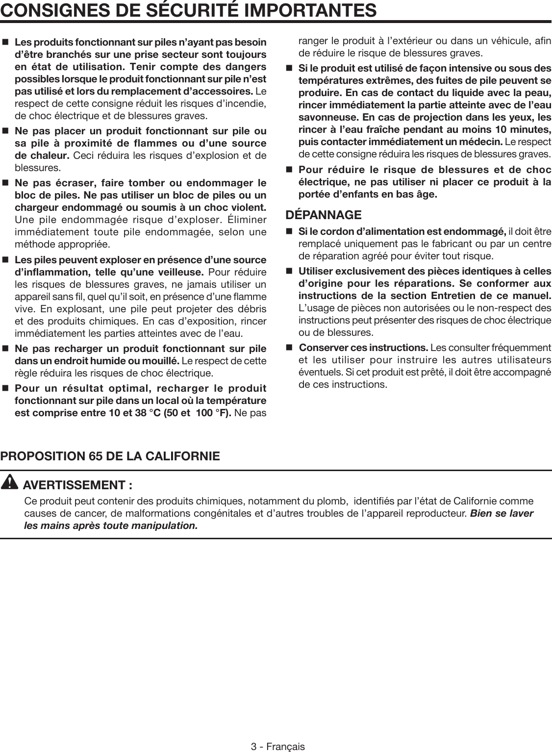 3 - FrançaisCONSIGNES DE SÉCURITÉ IMPORTANTESPROPOSITION 65 DE LA CALIFORNIEAVERTISSEMENT :Ce produit peut contenir des produits chimiques, notamment du plomb,  identifiés par l’état de Californie comme causes de cancer, de malformations congénitales et d’autres troubles de l’appareil reproducteur. Bien se laver les mains après toute manipulation.Les produits fonctionnant sur piles n’ayant pas besoin d’être branchés sur une prise secteur sont toujours en état de utilisation. Tenir compte des dangers possibles lorsque le produit fonctionnant sur pile n’est pas utilisé et lors du remplacement d’accessoires. Le respect de cette consigne réduit les risques d’incendie, de choc électrique et de blessures graves.Ne pas placer un produit fonctionnant sur pile ou sa pile à proximité de flammes ou d’une source de chaleur. Ceci réduira les risques d’explosion et de blessures.  Ne pas écraser, faire tomber ou endommager le bloc de piles. Ne pas utiliser un bloc de piles ou un chargeur endommagé ou soumis à un choc violent. Une pile endommagée risque d’exploser. Éliminer immédiatement toute pile endommagée, selon une méthode appropriée.Les piles peuvent exploser en présence d’une source d’inflammation, telle qu’une veilleuse. Pour réduire les risques de blessures graves, ne jamais utiliser un appareil sans fil, quel qu’il soit, en présence d’une flamme vive. En explosant, une pile peut projeter des débris et des produits chimiques. En cas d’exposition, rincer immédiatement les parties atteintes avec de l’eau.Ne pas recharger un produit fonctionnant sur pile dans un endroit humide ou mouillé. Le respect de cette règle réduira les risques de choc électrique.Pour un résultat optimal, recharger le produit fonctionnant sur pile dans un local où la température est comprise entre 10 et 38 °C (50 et  100 °F). Ne pas ranger le produit à l’extérieur ou dans un véhicule, afin de réduire le risque de blessures graves.Si le produit est utilisé de façon intensive ou sous des températures extrêmes, des fuites de pile peuvent se produire. En cas de contact du liquide avec la peau, rincer immédiatement la partie atteinte avec de l’eau savonneuse. En cas de projection dans les yeux, les rincer à l’eau fraîche pendant au moins 10 minutes, puis contacter immédiatement un médecin. Le respect de cette consigne réduira les risques de blessures graves.Pour réduire le risque de blessures et de choc électrique, ne pas utiliser ni placer ce produit à la portée d’enfants en bas âge.DÉPANNAGE Si le cordon d’alimentation est endommagé, il doit être remplacé uniquement pas le fabricant ou par un centre de réparation agréé pour éviter tout risque.Utiliser exclusivement des pièces identiques à celles d’origine pour les réparations. Se conformer aux instructions de la section Entretien de ce manuel. L’usage de pièces non autorisées ou le non-respect des instructions peut présenter des risques de choc électrique ou de blessures. Conserver ces instructions. Les consulter fréquemment et les utiliser pour instruire les autres utilisateurs éventuels. Si cet produit est prêté, il doit être accompagné de ces instructions.