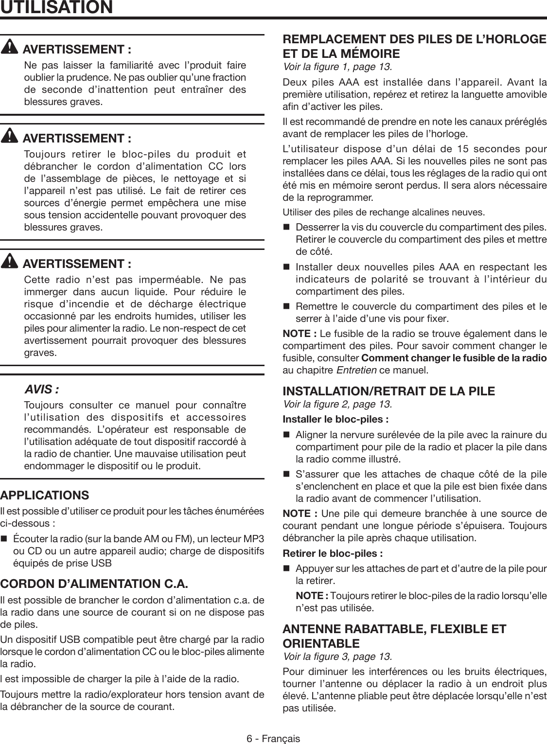 6 - FrançaisAVERTISSEMENT :Ne pas laisser la familiarité avec l’produit faire oublier la prudence. Ne pas oublier qu’une fraction de seconde d’inattention peut entraîner des blessures graves.AVERTISSEMENT :Toujours retirer le bloc-piles du produit et débrancher le cordon d’alimentation CC lors de l’assemblage de pièces, le nettoyage et si l’appareil n’est pas utilisé. Le fait de retirer ces sources d’énergie permet empêchera une mise sous tension accidentelle pouvant provoquer des blessures graves.AVERTISSEMENT :Cette radio n’est pas imperméable. Ne pas immerger dans aucun liquide. Pour réduire le risque d’incendie et de décharge électrique occasionné par les endroits humides, utiliser les piles pour alimenter la radio. Le non-respect de cet avertissement pourrait provoquer des blessures graves.  AVIS :Toujours consulter ce manuel pour connaître l’utilisation des dispositifs et accessoires recommandés. L’opérateur est responsable de l’utilisation adéquate de tout dispositif raccordé à la radio de chantier. Une mauvaise utilisation peut endommager le dispositif ou le produit.APPLICATIONSIl est possible d’utiliser ce produit pour les tâches énumérées ci-dessous :Écouter la radio (sur la bande AM ou FM), un lecteur MP3 ou CD ou un autre appareil audio; charge de dispositifs équipés de prise USBCORDON D’ALIMENTATION C.A.Il est possible de brancher le cordon d’alimentation c.a. de la radio dans une source de courant si on ne dispose pas de piles. Un dispositif USB compatible peut être chargé par la radio lorsque le cordon d’alimentation CC ou le bloc-piles alimente la radio.l est impossible de charger la pile à l’aide de la radio.Toujours mettre la radio/explorateur hors tension avant de la débrancher de la source de courant.REMPLACEMENT DES PILES DE L’HORLOGE ET DE LA MÉMOIREVoir la figure 1, page 13.Deux piles AAA est installée dans l’appareil. Avant la première utilisation, repérez et retirez la languette amovible afin d’activer les piles. Il est recommandé de prendre en note les canaux préréglés avant de remplacer les piles de l’horloge.L’utilisateur dispose d’un délai de 15 secondes pour remplacer les piles AAA. Si les nouvelles piles ne sont pas installées dans ce délai, tous les réglages de la radio qui ont été mis en mémoire seront perdus. Il sera alors nécessaire de la reprogrammer.Utiliser des piles de rechange alcalines neuves.  Desserrer la vis du couvercle du compartiment des piles. Retirer le couvercle du compartiment des piles et mettre de côté. Installer deux nouvelles piles AAA en respectant les indicateurs de polarité se trouvant à l’intérieur du compartiment des piles.   Remettre le couvercle du compartiment des piles et le serrer à l’aide d’une vis pour fixer.NOTE : Le fusible de la radio se trouve également dans le compartiment des piles. Pour savoir comment changer le fusible, consulter Comment changer le fusible de la radio au chapitre Entretien ce manuel.INSTALLATION/RETRAIT DE LA PILEVoir la figure 2, page 13.Installer le bloc-piles :  Aligner la nervure surélevée de la pile avec la rainure du compartiment pour pile de la radio et placer la pile dans la radio comme illustré. S’assurer que les attaches de chaque côté de la pile s’enclenchent en place et que la pile est bien fixée dans la radio avant de commencer l’utilisation.NOTE : Une pile qui demeure branchée à une source de courant pendant une longue période s’épuisera. Toujours débrancher la pile après chaque utilisation.Retirer le bloc-piles :   Appuyer sur les attaches de part et d’autre de la pile pour la retirer. NOTE : Toujours retirer le bloc-piles de la radio lorsqu’elle n’est pas utilisée.ANTENNE RABATTABLE, FLEXIBLE ET ORIENTABLEVoir la figure 3, page 13.Pour diminuer les interférences ou les bruits électriques, tourner l’antenne ou déplacer la radio à un endroit plus élevé. L’antenne pliable peut être déplacée lorsqu’elle n’est pas utilisée. UTILISATION