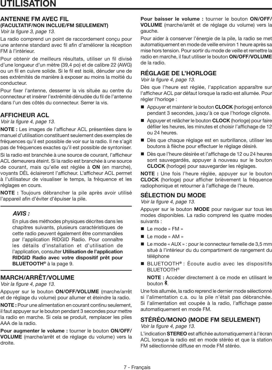 7 - FrançaisANTENNE FM AVEC FIL(FACULTATIF/NON INCLUE/FM SEULEMENT)Voir la figure 3, page 13.La radio comprend un point de raccordement conçu pour une antenne standard avec fil afin d’améliorer la réception FM à l’intérieur.Pour obtenir de meilleurs résultats, utiliser un fil divisé d’une longueur d’un mètre (39,4 po) et de calibre 22 (AWG) ou un fil en cuivre solide. Si le fil est isolé, dénuder une de ses extrémités de manière à exposer au moins la moitié du conducteur.Pour fixer l’antenne, desserrer la vis située au centre du connecteur et insérer l’extrémité dénudée du fil de l’antenne dans l’un des côtés du connecteur. Serrer la vis.AFFICHEUR ACLVoir la figure 4, page 13.NOTE : Les images de l’afficheur ACL présentées dans le manuel d’utilisation constituent seulement des exemples de fréquences qu’il est possible de voir sur la radio. Il ne s’agit pas de fréquences exactes qu’il est possible de syntoniser.Si la radio est branchée à une source de courant, l’afficheur ACL demeurera éteint. Si la radio est branchée à une source de courant, mais qu’elle est réglée à ON (en marche), voyants DÉL éclaireront l’afficheur. L’afficheur ACL permet à l’utilisateur de visualiser le temps, la fréquence et les réglages en cours.NOTE : Toujours débrancher la pile après avoir utilisé l’appareil afin d’éviter d’épuiser la pile.AVIS :En plus des méthodes physiques décrites dans les chapitres suivants, plusieurs caractéristiques de cette radio peuvent également être commandées par l’application RIDGID Radio. Pour connaître les détails d’installation et d’utilisation de l’application, consulter Utilisation de l’application RIDGID Radio avec votre dispositif prêt pour BLUETOOTH® à la page 9.MARCH/ARRÊT/VOLUMEVoir la figure 4, page 13.Appuyer sur le bouton ON/OFF/VOLUME  (marche/arrêt et de réglage du volume) pour allumer et éteindre la radio.NOTE : Pour une alimentation en courant continu seulement, il faut appuyer sur le bouton pendant 3 secondes pour mettre la radio en marche. Si cela se produit, remplacer les piles AAA de la radio.Pour augmenter le volume : tourner le bouton ON/OFF/VOLUME (marche/arrêt et de réglage du volume ) vers la droite.UTILISATIONPour baisser le volume : tourner le bouton ON/OFF/VOLUME (marche/arrêt et de réglage du volume) vers la gauche. Pour aider à conserver l’énergie de la pile, la radio se met automatiquement en mode de veille environ 1 heure après sa mise hors tension. Pour sortir du mode de veille et remettre la radio en marche, il faut utiliser le bouton ON/OFF/VOLUME de la radio. RÉGLAGE DE L’HORLOGEVoir la figure 4, page 13.Dès que l’heure est réglée, l’application apparaître sur l’afficheur ACL par défaut lorsque la radio est allumée. Pour régler l’horloge :  Appuyer et maintenir le bouton CLOCK (horloge) enfoncé pendant 3 secondes, jusqu’à ce que l’horloge clignote.  Appuyer et relâcher le bouton CLOCK (horloge) pour faire défiler les heures, les minutes et choisir l’affichage de 12 ou 24 heures.  Dès que chaque réglage est en surbrillance, utiliser les boutons à flèche pour effectuer le réglage désiré.   Dès que l’heure désirée et l’affichage de 12 ou 24 heures sont sauvegardés, appuyer à nouveau sur le bouton CLOCK (horloge) pour sauvegarder les réglages.NOTE : Une fois l’heure réglée, appuyer sur le bouton CLOCK (horloge) pour afficher brièvement la fréquence radiophonique et retourner à l’affichage de l’heure.SÉLECTION DU MODEVoir la figure 4, page 13.Appuyer sur le bouton MODE pour naviguer sur tous les modes disponibles. La radio comprend les quatre modes suivants :  Le mode « FM »   Le mode « AM »  Le mode « AUX » : pour le connecteur femelle de 3,5 mm situé à l’intérieur du du compartiment de rangement du téléphone BLUETOOTH®  : Écoute audio avec les dispositifs BLUETOOTH®   NOTE : Accéder directement à ce mode en utilisant le bouton  .Une fois allumée, la radio reprend le dernier mode sélectionné si l’alimentation c.a. ou la pile n’était pas débranchée. Si l’alimentation est coupée à la radio, l’affichage passe automatiquement en mode FM. STÉRÉO/MONO (MODE FM SEULEMENT)Voir la figure 4, page 13.L’indication STEREO est affichée automatiquement à l’écran ACL lorsque la radio est en mode stéréo et que la station FM sélectionnée diffuse en mode FM stéréo.