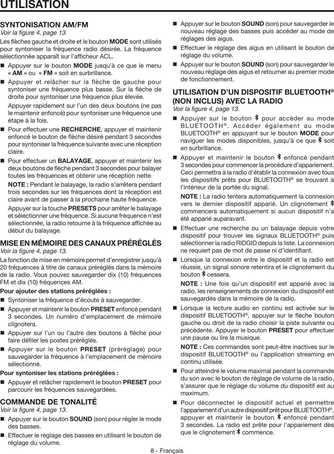 8 - FrançaisUTILISATIONSYNTONISATION AM/FMVoir la figure 4, page 13.Les flèches gauche et droite et le bouton MODE sont utilisés pour syntoniser la fréquence radio désirée. La fréquence sélectionnée apparaît sur l’afficheur ACL.   Appuyer sur le bouton MODE jusqu’à ce que le menu  « AM » ou  « FM » soit en surbrillance. Appuyer et relâcher sur la flèche de gauche pour syntoniser une fréquence plus basse. Sur la flèche de droite pour syntoniser une fréquence plus élevée.   Appuyer rapidement sur l’un des deux boutons (ne pas le maintenir enfoncé) pour syntoniser une fréquence une étape à la fois.  Pour effectuer une RECHERCHE, appuyer et maintenir enfoncé le bouton de flèche désiré pendant 3 secondes pour syntoniser la fréquence suivante avec une réception claire.   Pour effectuer un BALAYAGE, appuyer et maintenir les deux boutons de flèche pendant 3 secondes pour balayer toutes les fréquences et obtenir une réception nette.    NOTE : Pendant le balayage, la radio s’arrêtera pendant trois secondes sur les fréquences dont la réception est claire avant de passer à la prochaine haute fréquence.  Appuyer sur la touche PRESETS pour arrêter le balayage et sélectionner une fréquence. Si aucune fréquence n’est sélectionnée, la radio retourne à la fréquence affichée au début du balayage.MISE EN MÉMOIRE DES CANAUX PRÉRÉGLÉSVoir la figure 4, page 13.La fonction de mise en mémoire permet d’enregistrer jusqu’à 20 fréquences à titre de canaux préréglés dans la mémoire de la radio. Vous pouvez sauvegarder dix (10) fréquences FM et dix (10) fréquences AM.Pour ajouter des stations préréglées :  Syntoniser la fréquence d’écoute à sauvegarder.  Appuyer et maintenir le bouton PRESET enfoncé pendant 3 secondes. Un numéro d’emplacement de mémoire clignotera.  Appuyer sur l’un ou l’autre des boutons à flèche pour faire défiler les postes préréglés. Appuyer sur le bouton PRESET (préréglage) pour sauvegarder la fréquence à l’emplacement de mémoire sélectionné.Pour syntoniser les stations préréglées :  Appuyer et relâcher rapidement le bouton PRESET pour parcourir les fréquences sauvegardées.COMMANDE DE TONALITÉVoir la figure 4, page 13.  Appuyer sur le bouton SOUND (son) pour régler le mode des basses.  Effectuer le réglage des basses en utilisant le bouton de réglage du volume.  Appuyer sur le bouton SOUND (son) pour sauvegarder le nouveau réglage des basses puis accéder au mode de réglages des aigus.  Effectuer le réglage des aigus en utilisant le bouton de réglage du volume.  Appuyer sur le bouton SOUND (son) pour sauvegarder le nouveau réglage des aigus et retourner au premier mode de fonctionnement. UTILISATION D’UN DISPOSITIF BLUETOOTH® (NON INCLUS) AVEC LA RADIOVoir la figure 4, page 13. Appuyer sur le bouton   pour accéder au mode BLUETOOTH®. Accéder également au mode BLUETOOTH® en appuyant sur le bouton MODE pour naviguer les modes disponibles, jusqu’à ce que   soit en surbrillance.Appuyer et maintenir le bouton   enfoncé pendant 3 secondes pour commencer la procédure d’appariement. Ceci permettra à la radio d’établir la connexion avec tous les dispositifs prêts pour BLUETOOTH® se trouvant à l’intérieur de la portée du signal. NOTE : La radio tentera automatiquement la connexion vers le dernier dispositif apparié. Un clignotement   commencera automatiquement si aucun dispositif n’a été apparié auparavant. Effectuer une recherche ou un balayage depuis votre dispositif pour trouver les signaux BLUETOOTH® puis sélectionner la radio RIDGID depuis la liste. La connexion ne requiert pas de mot de passe ni d’identifiant.Lorsque la connexion entre le dispositif et la radio est réussie, un signal sonore retentira et le clignotement du bouton   cessera. NOTE : Une fois qu’un dispositif est apparié avec la radio, les renseignements de connexion du dispositif est sauvegardés dans la mémoire de la radio.Lorsque la lecture audio en continu est activée sur le dispositif BLUETOOTH®, appuyer sur le flèche bouton gauche ou droit de la radio choisir la piste suivante ou précédente. Appuyer le bouton PRESET pour effectuer une pause ou lire la musique. NOTE : Ces commandes sont peut-être inactives sur le dispositif BLUETOOTH® ou l’application streaming en continu utilisée.Pour atteindre le volume maximal pendant la commande du son avec le bouton de réglage de volume de la radio, s’assurer que le réglage du volume du dispositif est au maximum.Pour déconnecter le dispositif actuel et permettre l’appariement d’un autre dispositif prêt pour BLUETOOTH®, appuyer et maintenir le bouton   enfoncé pendant 3 secondes. La radio est prête pour l’appariement dès que le clignotement   commence.