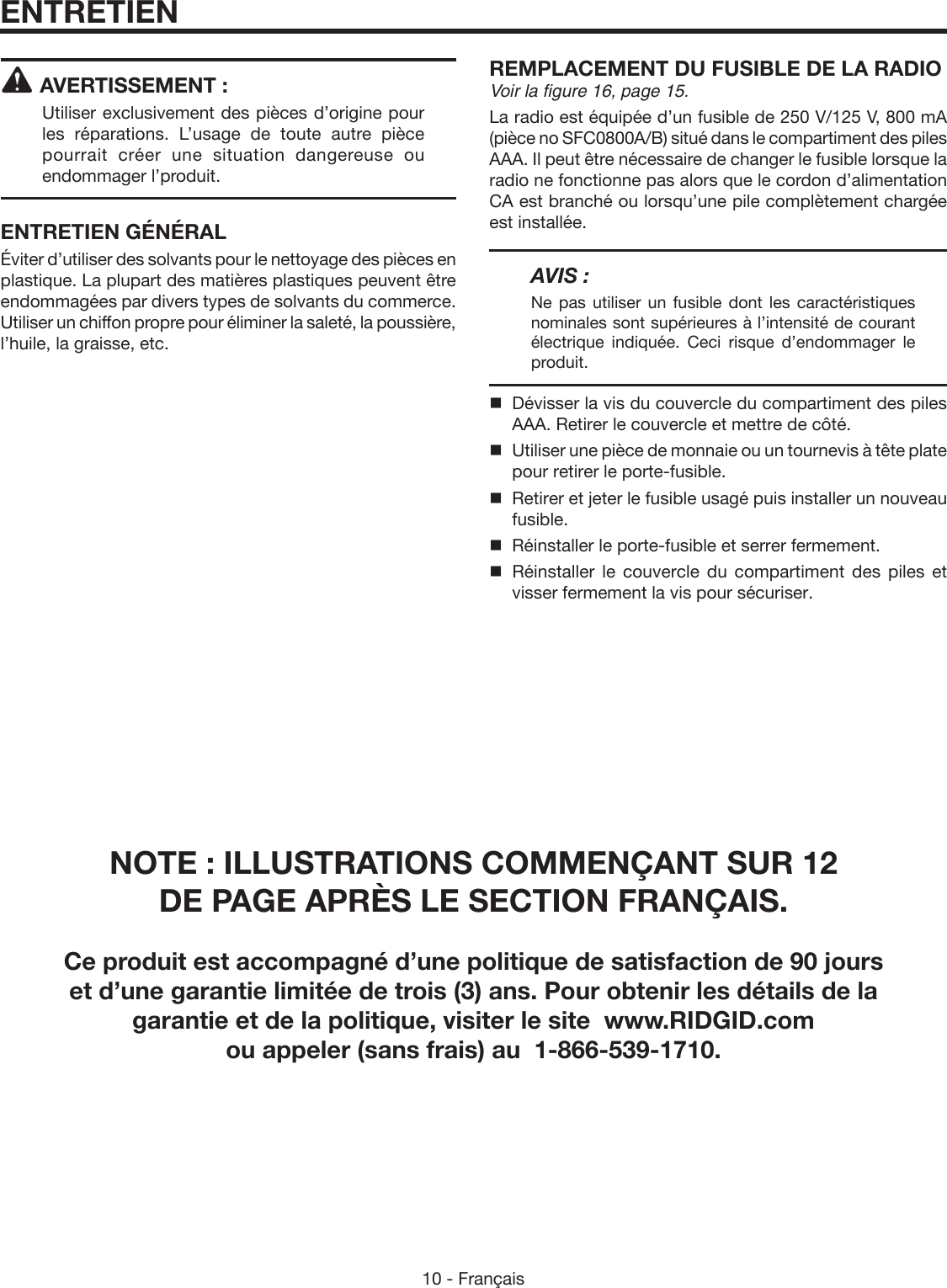 10 - FrançaisAVERTISSEMENT :Utiliser exclusivement des pièces d’origine pour les réparations. L’usage de toute autre pièce pourrait créer une situation dangereuse ou endommager l’produit.ENTRETIEN GÉNÉRALÉviter d’utiliser des solvants pour le nettoyage des pièces en plastique. La plupart des matières plastiques peuvent être endommagées par divers types de solvants du commerce. Utiliser un chiffon propre pour éliminer la saleté, la poussière, l’huile, la graisse, etc.REMPLACEMENT DU FUSIBLE DE LA RADIOVoir la figure 16, page 15.La radio est équipée d’un fusible de 250 V/125 V, 800 mA (pièce no SFC0800A/B) situé dans le compartiment des piles AAA. Il peut être nécessaire de changer le fusible lorsque la radio ne fonctionne pas alors que le cordon d’alimentation CA est branché ou lorsqu’une pile complètement chargée est installée.AVIS :Ne pas utiliser un fusible dont les caractéristiques nominales sont supérieures à l’intensité de courant électrique indiquée. Ceci risque d’endommager le produit.  Dévisser la vis du couvercle du compartiment des piles AAA. Retirer le couvercle et mettre de côté.  Utiliser une pièce de monnaie ou un tournevis à tête plate pour retirer le porte-fusible.  Retirer et jeter le fusible usagé puis installer un nouveau fusible.  Réinstaller le porte-fusible et serrer fermement.  Réinstaller  le  couvercle  du  compartiment  des  piles  et visser fermement la vis pour sécuriser.ENTRETIENNOTE : ILLUSTRATIONS COMMENÇANT SUR 12  DE PAGE APRÈS LE SECTION FRANÇAIS.Ce produit est accompagné d’une politique de satisfaction de 90 jours  et d’une garantie limitée de trois (3) ans. Pour obtenir les détails de la  garantie et de la politique, visiter le site  www.RIDGID.com  ou appeler (sans frais) au  1-866-539-1710.