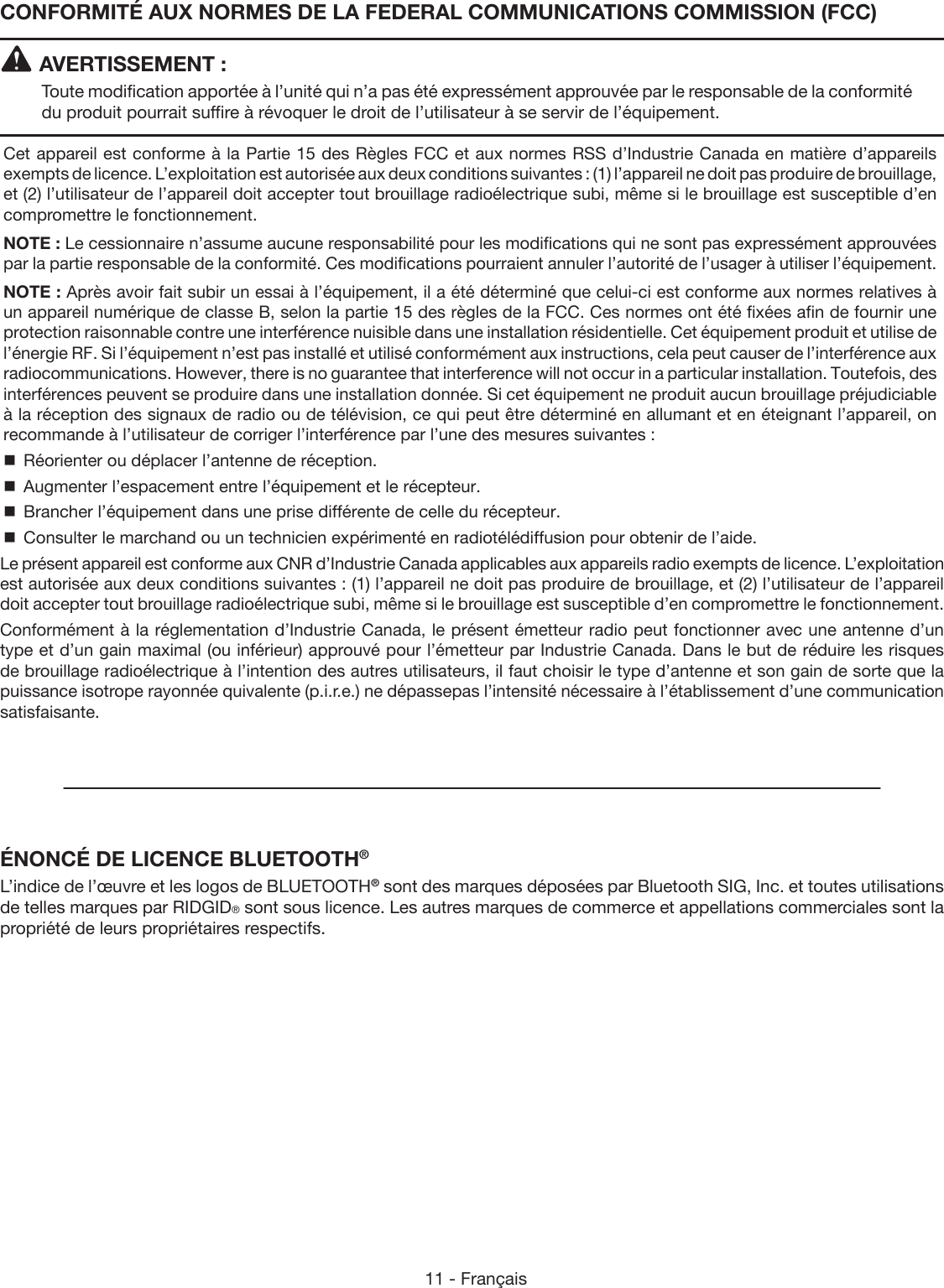 11 - FrançaisCONFORMITÉ AUX NORMES DE LA FEDERAL COMMUNICATIONS COMMISSION (FCC)AVERTISSEMENT :Toute modification apportée à l’unité qui n’a pas été expressément approuvée par le responsable de la conformité du produit pourrait suffire à révoquer le droit de l’utilisateur à se servir de l’équipement.Cet appareil est conforme à la Partie 15 des Règles FCC et aux normes RSS d’Industrie Canada en matière d’appareils exempts de licence. L’exploitation est autorisée aux deux conditions suivantes : (1) l’appareil ne doit pas produire de brouillage, et (2) l’utilisateur de l’appareil doit accepter tout brouillage radioélectrique subi, même si le brouillage est susceptible d’en compromettre le fonctionnement.NOTE : Le cessionnaire n’assume aucune responsabilité pour les modifications qui ne sont pas expressément approuvées par la partie responsable de la conformité. Ces modifications pourraient annuler l’autorité de l’usager à utiliser l’équipement.NOTE : Après avoir fait subir un essai à l’équipement, il a été déterminé que celui-ci est conforme aux normes relatives à un appareil numérique de classe B, selon la partie 15 des règles de la FCC. Ces normes ont été fixées afin de fournir une protection raisonnable contre une interférence nuisible dans une installation résidentielle. Cet équipement produit et utilise de l’énergie RF. Si l’équipement n’est pas installé et utilisé conformément aux instructions, cela peut causer de l’interférence aux radiocommunications. However, there is no guarantee that interference will not occur in a particular installation. Toutefois, des interférences peuvent se produire dans une installation donnée. Si cet équipement ne produit aucun brouillage préjudiciable à la réception des signaux de radio ou de télévision, ce qui peut être déterminé en allumant et en éteignant l’appareil, on recommande à l’utilisateur de corriger l’interférence par l’une des mesures suivantes :  Réorienter ou déplacer l’antenne de réception.  Augmenter l’espacement entre l’équipement et le récepteur.  Brancher l’équipement dans une prise différente de celle du récepteur.  Consulter le marchand ou un technicien expérimenté en radiotélédiffusion pour obtenir de l’aide.Le présent appareil est conforme aux CNR d’Industrie Canada applicables aux appareils radio exempts de licence. L’exploitation est autorisée aux deux conditions suivantes : (1) l’appareil ne doit pas produire de brouillage, et (2) l’utilisateur de l’appareil doit accepter tout brouillage radioélectrique subi, même si le brouillage est susceptible d’en compromettre le fonctionnement.Conformément à la réglementation d’Industrie Canada, le présent émetteur radio peut fonctionner avec une antenne d’un type et d’un gain maximal (ou inférieur) approuvé pour l’émetteur par Industrie Canada. Dans le but de réduire les risques de brouillage radioélectrique à l’intention des autres utilisateurs, il faut choisir le type d’antenne et son gain de sorte que la puissance isotrope rayonnée quivalente (p.i.r.e.) ne dépassepas l’intensité nécessaire à l’établissement d’une communication satisfaisante.ÉNONCÉ DE LICENCE BLUETOOTH®L’indice de l’œuvre et les logos de BLUETOOTH® sont des marques déposées par Bluetooth SIG, Inc. et toutes utilisations de telles marques par RIDGID® sont sous licence. Les autres marques de commerce et appellations commerciales sont la propriété de leurs propriétaires respectifs.