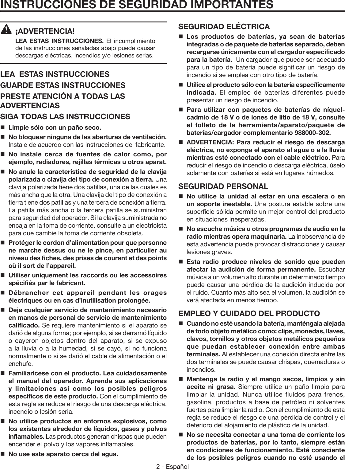 2 - Español ¡ADVERTENCIA! LEA ESTAS INSTRUCCIONES.  El incumplimiento de las instrucciones señaladas abajo puede causar descargas eléctricas, incendios y/o lesiones serias. LEA  ESTAS INSTRUCCIONESGUARDE ESTAS INSTRUCCIONESPRESTE ATENCIÓN A TODAS LAS ADVERTENCIASSIGA TODAS LAS INSTRUCCIONESLimpie sólo con un paño seco.No bloquear ninguna de las aberturas de ventilación. Instale de acuerdo con las instrucciones del fabricante.No instale cerca de fuentes de calor como, por ejemplo, radiadores, rejillas térmicas u otros aparat.No anule la característica de seguridad de la clavija polarizada o clavija del tipo de conexión a tierra. Una clavija polarizada tiene dos patillas, una de las cuales es más ancha que la otra. Una clavija del tipo de conexión a tierra tiene dos patillas y una tercera de conexión a tierra. La patilla más ancha o la tercera patilla se suministran para seguridad del operador. Si la clavija suministrada no encaja en la toma de corriente, consulte a un electricista para que cambie la toma de corriente obsoleta.  Protéger le cordon d’alimentation pour que personne ne marche dessus ou ne le pince, en particulier au niveau des fiches, des prises de courant et des points où il sort de l’appareil.Utiliser uniquement les raccords ou les accessoires spécifiés par le fabricant. Débrancher cet appareil pendant les orages électriques ou en cas d’inutilisation prolongée.Deje cualquier servicio de mantenimiento necesario en manos de personal de servicio de mantenimiento calificado. Se requiere mantenimiento si el aparato se dañó de alguna forma; por ejemplo, si se derramó líquido o cayeron objetos dentro del aparato, si se expuso a la lluvia o a la humedad, si se cayó, si no funciona normalmente o si se dañó el cable de alimentación o el enchufe. Familiarícese con el producto. Lea cuidadosamente el manual del operador. Aprenda sus aplicaciones y limitaciones así como los posibles peligros específicos de este producto. Con el cumplimiento de esta regla se reduce el riesgo de una descarga eléctrica, incendio o lesión seria.No utilice productos en entornos explosivos, como los existentes alrededor de líquidos, gases y polvos inflamables. Las productos generan chispas que pueden encender el polvo y los vapores inflamables.No use este aparato cerca del agua.INSTRUCCIONES DE SEGURIDAD IMPORTANTESSEGURIDAD ELÉCTRICALos productos de baterías, ya sean de baterías integradas o de paquete de baterías separado, deben recargarse únicamente con el cargador especificado para la batería.  Un cargador que puede ser adecuado para un tipo de batería puede significar un riesgo de incendio si se emplea con otro tipo de batería.Utilice el producto sólo con la batería específicamente indicada.  El empleo de baterías diferentes puede presentar un riesgo de incendio. Para utilizar con paquetes de baterías de níquel-cadmio de 18 V o de iones de litio de 18 V, consulte el folleto de la herramienta/aparato/paquete de baterías/cargador complementario 988000-302. ADVERTENCIA: Para reducir el riesgo de descarga eléctrica, no exponga el aparato al agua o a la lluvia mientras esté conectado con el cable eléctrico. Para reducir el riesgo de incendio o descarga eléctrica, úselo solamente con baterías si está en lugares húmedos. SEGURIDAD PERSONALNo utilice la unidad al estar en una escalera o en un soporte inestable. Una postura estable sobre una superficie sólida permite un mejor control del producto en situaciones inesperadas.No escuche música u otros programas de audio en la radio mientras opera maquinaria. La inobservancia de esta advertencia puede provocar distracciones y causar lesiones graves. Esta radio produce niveles de sonido que pueden afectar la audición de forma permanente. Escuchar música a un volumen alto durante un determinado tiempo puede causar una pérdida de la audición inducida por el ruido. Cuanto más alto sea el volumen, la audición se verá afectada en menos tiempo.EMPLEO Y CUIDADO DEL PRODUCTOCuando no esté usando la batería, manténgala alejada de todo objeto metálico como: clips, monedas, llaves, clavos, tornillos y otros objetos metálicos pequeños que puedan establecer conexión entre ambas terminales. Al establecer una conexión directa entre las dos terminales se puede causar chispas, quemaduras o incendios.Mantenga la radio y el mango secos, limpios y sin aceite ni grasa. Siempre utilice un paño limpio para limpiar la unidad. Nunca utilice fluidos para frenos, gasolina, productos a base de petróleo ni solventes fuertes para limpiar la radio. Con el cumplimiento de esta regla se reduce el riesgo de una pérdida de control y el deterioro del alojamiento de plástico de la unidad. No se necesita conectar a una toma de corriente los productos de baterías, por lo tanto, siempre están en condiciones de funcionamiento. Esté consciente de los posibles peligros cuando no esté usando el 