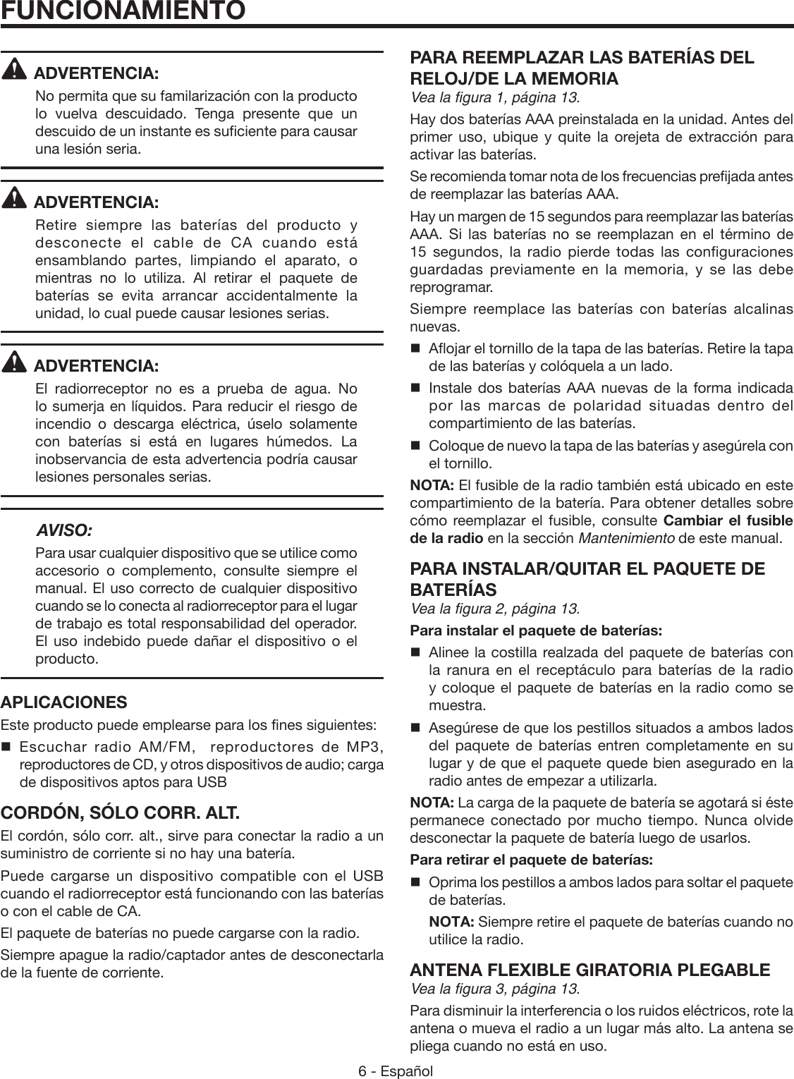 6 - Español ADVERTENCIA:No permita que su familarización con la producto lo vuelva descuidado. Tenga presente que un descuido de un instante es suficiente para causar una lesión seria.ADVERTENCIA:Retire siempre las baterías del producto y desconecte el cable de CA cuando está ensamblando partes, limpiando el aparato, o mientras no lo utiliza. Al retirar el paquete de baterías se evita arrancar accidentalmente la unidad, lo cual puede causar lesiones serias.ADVERTENCIA:El radiorreceptor no es a prueba de agua. No lo sumerja en líquidos. Para reducir el riesgo de incendio o descarga eléctrica, úselo solamente con baterías si está en lugares húmedos. La inobservancia de esta advertencia podría causar lesiones personales serias. AVISO:Para usar cualquier dispositivo que se utilice como accesorio o complemento, consulte siempre el manual. El uso correcto de cualquier dispositivo cuando se lo conecta al radiorreceptor para el lugar de trabajo es total responsabilidad del operador. El uso indebido puede dañar el dispositivo o el producto.APLICACIONESEste producto puede emplearse para los fines siguientes: Escuchar radio AM/FM,  reproductores de MP3, reproductores de CD, y otros dispositivos de audio; carga de dispositivos aptos para USBCORDÓN, SÓLO CORR. ALT.El cordón, sólo corr. alt., sirve para conectar la radio a un suministro de corriente si no hay una batería. Puede cargarse un dispositivo compatible con el USB cuando el radiorreceptor está funcionando con las baterías o con el cable de CA. El paquete de baterías no puede cargarse con la radio.Siempre apague la radio/captador antes de desconectarla de la fuente de corriente.PARA REEMPLAZAR LAS BATERÍAS DEL RELOJ/DE LA MEMORIAVea la figura 1, página 13.Hay dos baterías AAA preinstalada en la unidad. Antes del primer uso, ubique y quite la orejeta de extracción para activar las baterías. Se recomienda tomar nota de los frecuencias prefijada antes de reemplazar las baterías AAA.Hay un margen de 15 segundos para reemplazar las baterías AAA. Si las baterías no se reemplazan en el término de 15 segundos, la radio pierde todas las configuraciones guardadas previamente en la memoria, y se las debe reprogramar.Siempre reemplace las baterías con baterías alcalinas nuevas.  Aflojar el tornillo de la tapa de las baterías. Retire la tapa de las baterías y colóquela a un lado.  Instale dos baterías AAA nuevas de la forma indicada por las marcas de polaridad situadas dentro del compartimiento de las baterías.  Coloque de nuevo la tapa de las baterías y asegúrela con el tornillo.NOTA: El fusible de la radio también está ubicado en este compartimiento de la batería. Para obtener detalles sobre cómo reemplazar el fusible, consulte Cambiar el fusible de la radio en la sección Mantenimiento de este manual.PARA INSTALAR/QUITAR EL PAQUETE DE BATERÍASVea la figura 2, página 13.Para instalar el paquete de baterías:  Alinee la costilla realzada del paquete de baterías con la ranura en el receptáculo para baterías de la radio y coloque el paquete de baterías en la radio como se muestra.  Asegúrese de que los pestillos situados a ambos lados del paquete de baterías entren completamente en su lugar y de que el paquete quede bien asegurado en la radio antes de empezar a utilizarla.NOTA: La carga de la paquete de batería se agotará si éste permanece conectado por mucho tiempo. Nunca olvide desconectar la paquete de batería luego de usarlos.Para retirar el paquete de baterías:  Oprima los pestillos a ambos lados para soltar el paquete de baterías. NOTA: Siempre retire el paquete de baterías cuando no utilice la radio.ANTENA FLEXIBLE GIRATORIA PLEGABLEVea la figura 3, página 13. Para disminuir la interferencia o los ruidos eléctricos, rote la antena o mueva el radio a un lugar más alto. La antena se pliega cuando no está en uso. FUNCIONAMIENTO