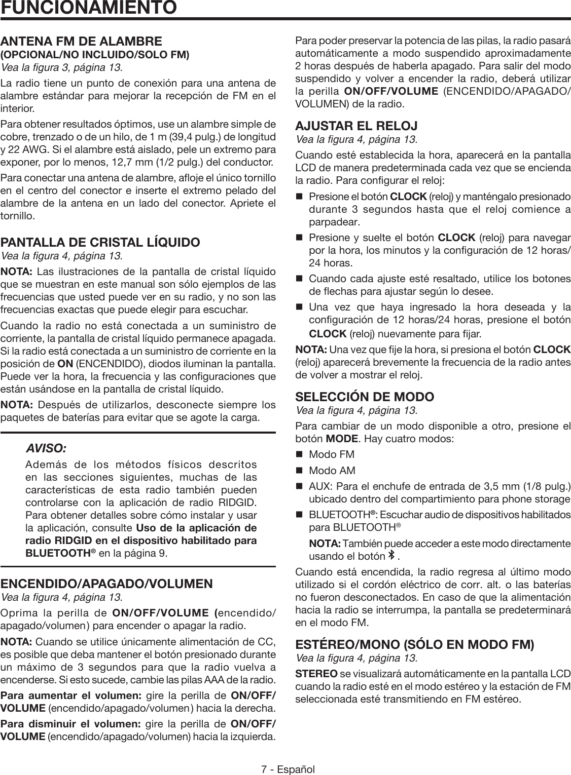 7 - Español ANTENA FM DE ALAMBRE(OPCIONAL/NO INCLUIDO/SOLO FM)Vea la figura 3, página 13. La radio tiene un punto de conexión para una antena de alambre estándar para mejorar la recepción de FM en el interior.Para obtener resultados óptimos, use un alambre simple de cobre, trenzado o de un hilo, de 1 m (39,4 pulg.) de longitud y 22 AWG. Si el alambre está aislado, pele un extremo para exponer, por lo menos, 12,7 mm (1/2 pulg.) del conductor.Para conectar una antena de alambre, afloje el único tornillo en el centro del conector e inserte el extremo pelado del alambre de la antena en un lado del conector. Apriete el tornillo.PANTALLA DE CRISTAL LÍQUIDOVea la figura 4, página 13.NOTA:  Las ilustraciones de la pantalla de cristal líquido que se muestran en este manual son sólo ejemplos de las frecuencias que usted puede ver en su radio, y no son las frecuencias exactas que puede elegir para escuchar.Cuando la radio no está conectada a un suministro de corriente, la pantalla de cristal líquido permanece apagada. Si la radio está conectada a un suministro de corriente en la posición de ON (ENCENDIDO), diodos iluminan la pantalla. Puede ver la hora, la frecuencia y las configuraciones que están usándose en la pantalla de cristal líquido.NOTA:  Después de utilizarlos, desconecte siempre los paquetes de baterías para evitar que se agote la carga.AVISO:Además de los métodos físicos descritos en las secciones siguientes, muchas de las características de esta radio también pueden controlarse con la aplicación de radio RIDGID. Para obtener detalles sobre cómo instalar y usar la aplicación, consulte Uso de la aplicación de radio RIDGID en el dispositivo habilitado para BLUETOOTH® en la página 9.ENCENDIDO/APAGADO/VOLUMENVea la figura 4, página 13.Oprima la perilla de ON/OFF/VOLUME (encendido/apagado/volumen ) para encender o apagar la radio. NOTA: Cuando se utilice únicamente alimentación de CC, es posible que deba mantener el botón presionado durante un máximo de 3 segundos para que la radio vuelva a encenderse. Si esto sucede, cambie las pilas AAA de la radio.Para aumentar el volumen: gire la perilla de ON/OFF/VOLUME (encendido/apagado/volumen ) hacia la derecha.Para disminuir el volumen: gire la perilla de ON/OFF/VOLUME (encendido/apagado/volumen) hacia la izquierda.FUNCIONAMIENTOPara poder preservar la potencia de las pilas, la radio pasará automáticamente a modo suspendido aproximadamente 2 horas después de haberla apagado. Para salir del modo suspendido y volver a encender la radio, deberá utilizar la perilla ON/OFF/VOLUME  (ENCENDIDO/APAGADO/VOLUMEN) de la radio.AJUSTAR EL RELOJVea la figura 4, página 13.Cuando esté establecida la hora, aparecerá en la pantalla LCD de manera predeterminada cada vez que se encienda la radio. Para configurar el reloj: Presione el botón CLOCK (reloj) y manténgalo presionado durante 3 segundos hasta que el reloj comience a parpadear.Presione y suelte el botón CLOCK (reloj) para navegar por la hora, los minutos y la configuración de 12 horas/ 24 horas.Cuando cada ajuste esté resaltado, utilice los botones de flechas para ajustar según lo desee. Una vez que haya ingresado la hora deseada y la configuración de 12 horas/24 horas, presione el botón CLOCK (reloj) nuevamente para fijar.NOTA: Una vez que fije la hora, si presiona el botón CLOCK (reloj) aparecerá brevemente la frecuencia de la radio antes de volver a mostrar el reloj.SELECCIÓN DE MODOVea la figura 4, página 13.Para cambiar de un modo disponible a otro, presione el botón MODE. Hay cuatro modos:  Modo FM  Modo AM  AUX: Para el enchufe de entrada de 3,5 mm (1/8 pulg.) ubicado dentro del compartimiento para phone storage BLUETOOTH®: Escuchar audio de dispositivos habilitados para BLUETOOTH® NOTA: También puede acceder a este modo directamente usando el botón   .Cuando está encendida, la radio regresa al último modo utilizado si el cordón eléctrico de corr. alt. o las baterías no fueron desconectados. En caso de que la alimentación hacia la radio se interrumpa, la pantalla se predeterminará en el modo FM.ESTÉREO/MONO (SÓLO EN MODO FM)Vea la figura 4, página 13.STEREO se visualizará automáticamente en la pantalla LCD cuando la radio esté en el modo estéreo y la estación de FM seleccionada esté transmitiendo en FM estéreo.  