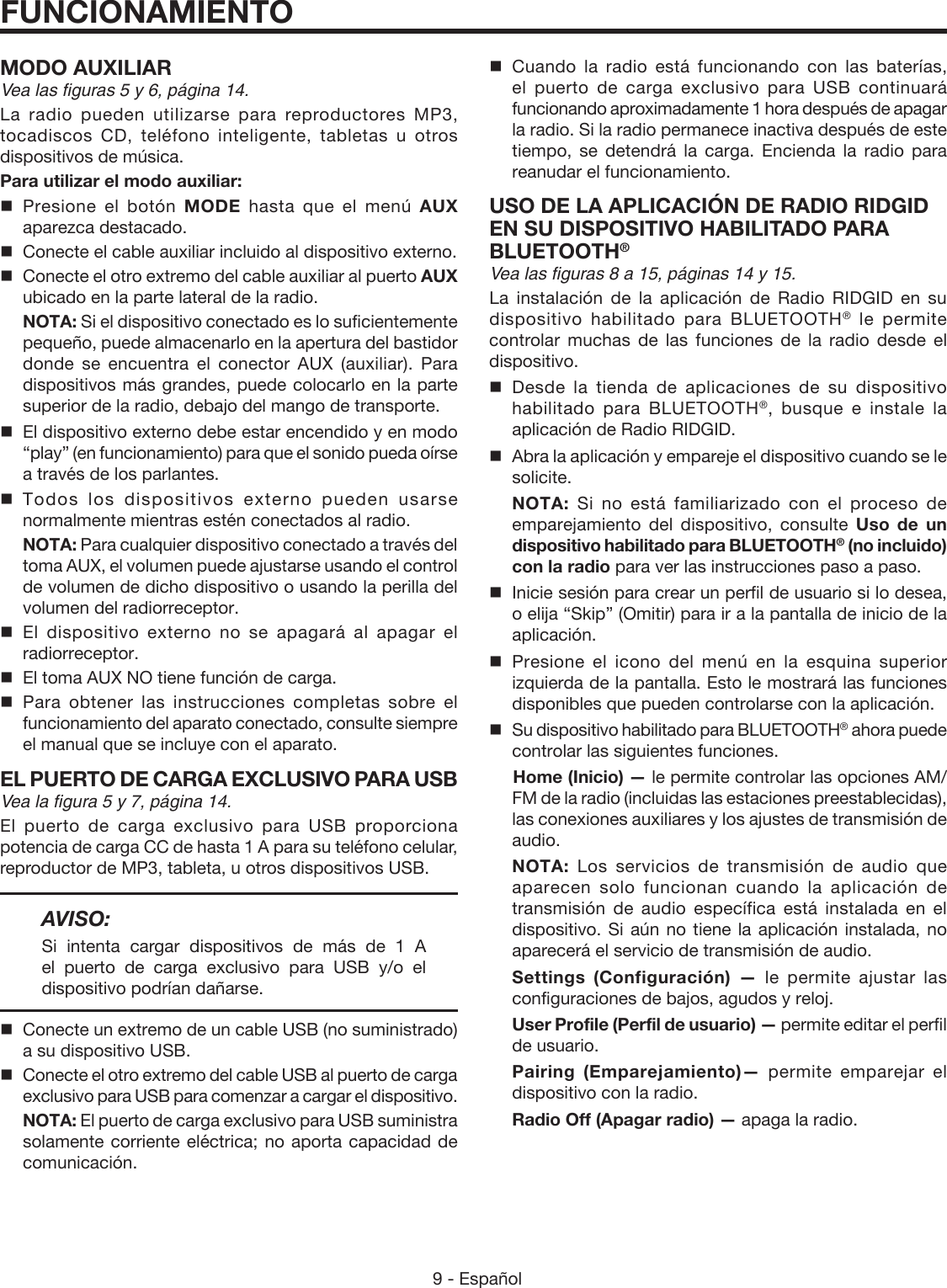 9 - Español FUNCIONAMIENTOMODO AUXILIARVea las figuras 5 y 6, página 14.La radio pueden utilizarse para reproductores MP3, tocadiscos CD, teléfono inteligente, tabletas u otros dispositivos de música.Para utilizar el modo auxiliar: Presione el botón MODE hasta que el menú AUX aparezca destacado.  Conecte el cable auxiliar incluido al dispositivo externo.  Conecte el otro extremo del cable auxiliar al puerto AUX  ubicado en la parte lateral de la radio. NOTA: Si el dispositivo conectado es lo suficientemente pequeño, puede almacenarlo en la apertura del bastidor donde se encuentra el conector AUX (auxiliar). Para dispositivos más grandes, puede colocarlo en la parte superior de la radio, debajo del mango de transporte.  El dispositivo externo debe estar encendido y en modo “play” (en funcionamiento) para que el sonido pueda oírse a través de los parlantes. Todos los dispositivos externo pueden usarse normalmente mientras estén conectados al radio. NOTA: Para cualquier dispositivo conectado a través del toma AUX, el volumen puede ajustarse usando el control de volumen de dicho dispositivo o usando la perilla del volumen del radiorreceptor. El dispositivo externo no se apagará al apagar el radiorreceptor.  El toma AUX NO tiene función de carga. Para obtener las instrucciones completas sobre el funcionamiento del aparato conectado, consulte siempre el manual que se incluye con el aparato.EL PUERTO DE CARGA EXCLUSIVO PARA USBVea la figura 5 y 7, página 14.El puerto de carga exclusivo para USB proporciona potencia de carga CC de hasta 1 A para su teléfono celular, reproductor de MP3, tableta, u otros dispositivos USB.AVISO: Si intenta cargar dispositivos de más de 1 A  el puerto de carga exclusivo para USB y/o el dispositivo podrían dañarse.  Conecte un extremo de un cable USB (no suministrado) a su dispositivo USB.  Conecte el otro extremo del cable USB al puerto de carga exclusivo para USB para comenzar a cargar el dispositivo. NOTA: El puerto de carga exclusivo para USB suministra solamente corriente eléctrica; no aporta capacidad de comunicación. Cuando la radio está funcionando con las baterías, el puerto de carga exclusivo para USB continuará funcionando aproximadamente 1 hora después de apagar la radio. Si la radio permanece inactiva después de este tiempo, se detendrá la carga. Encienda la radio para reanudar el funcionamiento.USO DE LA APLICACIÓN DE RADIO RIDGID EN SU DISPOSITIVO HABILITADO PARA BLUETOOTH®Vea las figuras 8 a 15, páginas 14 y 15.La instalación de la aplicación de Radio RIDGID en su dispositivo habilitado para BLUETOOTH® le permite controlar muchas de las funciones de la radio desde el dispositivo.Desde la tienda de aplicaciones de su dispositivo habilitado para BLUETOOTH®, busque e instale la aplicación de Radio RIDGID. Abra la aplicación y empareje el dispositivo cuando se le solicite. NOTA:  Si no está familiarizado con el proceso de emparejamiento del dispositivo, consulte Uso de un dispositivo habilitado para BLUETOOTH® (no incluido) con la radio para ver las instrucciones paso a paso.Inicie sesión para crear un perfil de usuario si lo desea, o elija “Skip” (Omitir) para ir a la pantalla de inicio de la aplicación.Presione el icono del menú en la esquina superior izquierda de la pantalla. Esto le mostrará las funciones disponibles que pueden controlarse con la aplicación.Su dispositivo habilitado para BLUETOOTH® ahora puede controlar las siguientes funciones.  Home (Inicio) — le permite controlar las opciones AM/FM de la radio (incluidas las estaciones preestablecidas), las conexiones auxiliares y los ajustes de transmisión de audio. NOTA: Los servicios de transmisión de audio que aparecen solo funcionan cuando la aplicación de transmisión de audio específica está instalada en el dispositivo. Si aún no tiene la aplicación instalada, no aparecerá el servicio de transmisión de audio. Settings (Configuración) — le permite ajustar las configuraciones de bajos, agudos y reloj. User Profile (Perfil de usuario) — permite editar el perfil de usuario. Pairing (Emparejamiento)— permite emparejar el dispositivo con la radio. Radio Off (Apagar radio) — apaga la radio.