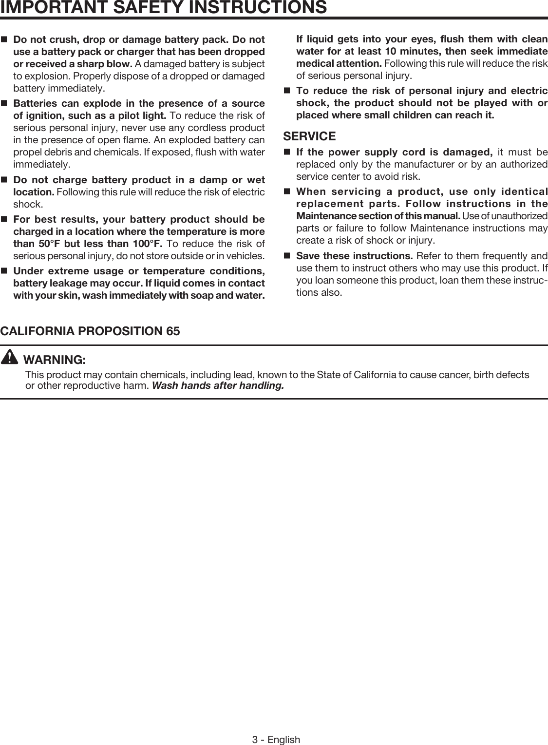3 - EnglishIMPORTANT SAFETY INSTRUCTIONS  Do not crush, drop or damage battery pack. Do not use a battery pack or charger that has been dropped or received a sharp blow. A damaged battery is subject to explosion. Properly dispose of a dropped or damaged battery immediately.Batteries can explode in the presence of a source of ignition, such as a pilot light. To reduce the risk of serious personal injury, never use any cordless product in the presence of open flame. An exploded battery can propel debris and chemicals. If exposed, flush with water immediately.Do not charge battery product in a damp or wet location. Following this rule will reduce the risk of electric shock.For best results, your battery product should be charged in a location where the temperature is more than 50°F but less than 100°F. To reduce the risk of serious personal injury, do not store outside or in vehicles.Under extreme usage or temperature conditions, battery leakage may occur. If liquid comes in contact with your skin, wash immediately with soap and water. If liquid gets into your eyes, flush them with clean water for at least 10 minutes, then seek immediate medical attention. Following this rule will reduce the risk of serious personal injury.To reduce the risk of personal injury and electric shock, the product should not be played with or placed where small children can reach it.SERVICE If the power supply cord is damaged, it must be replaced only by the manufacturer or by an authorized service center to avoid risk.When servicing a product, use only identical replacement parts. Follow instructions in the Maintenance section of this manual. Use of unauthorized parts or failure to follow Maintenance instructions may create a risk of shock or injury.Save these instructions. Refer to them frequently and use them to instruct others who may use this product. If you loan someone this product, loan them these instruc-tions also.CALIFORNIA PROPOSITION 65 WARNING:This product may contain chemicals, including lead, known to the State of California to cause cancer, birth defects or other reproductive harm. Wash hands after handling.
