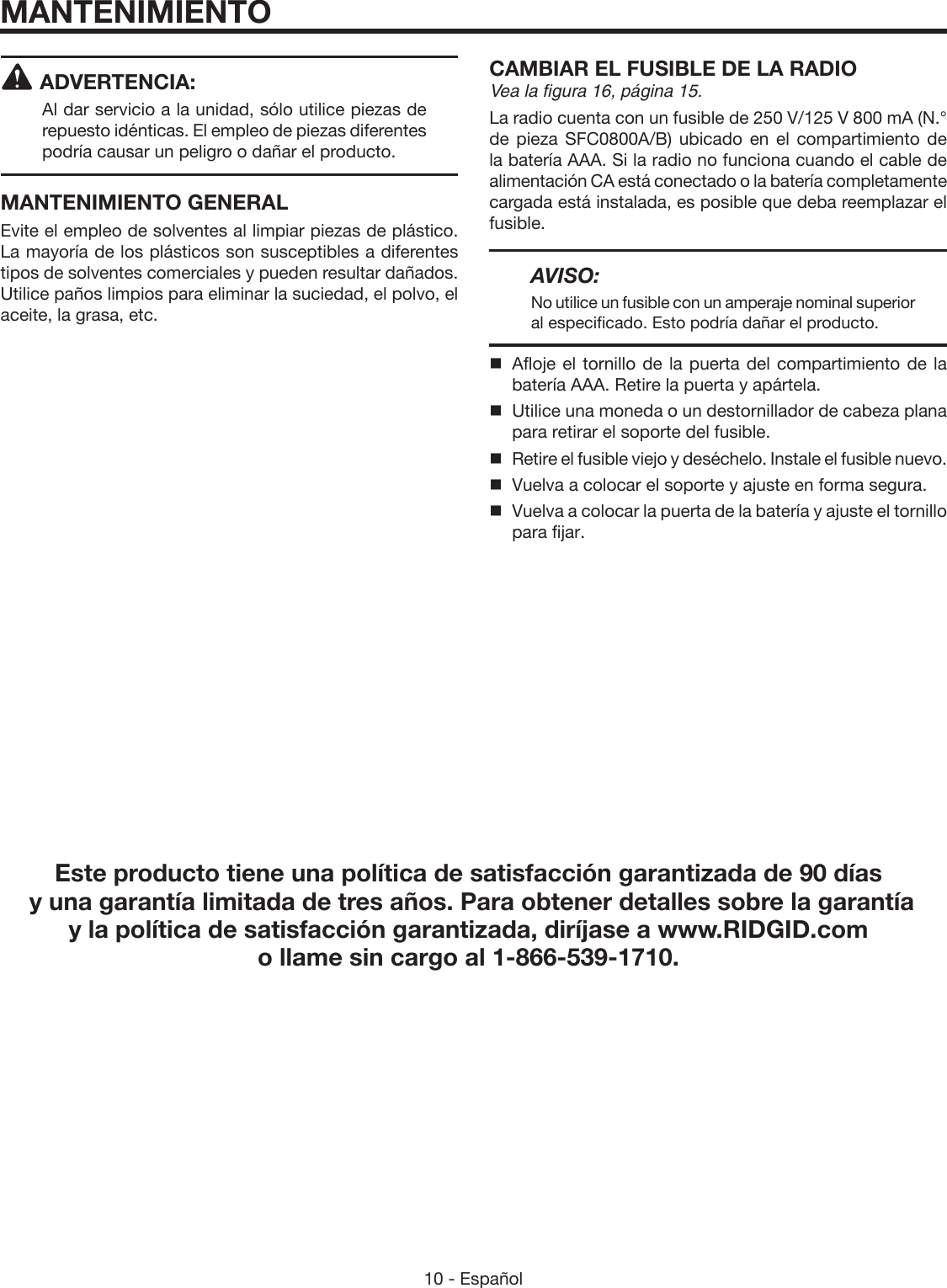 10 - Español ADVERTENCIA:Al dar servicio a la unidad, sólo utilice piezas de repuesto idénticas. El empleo de piezas diferentes podría causar un peligro o dañar el producto.MANTENIMIENTO GENERALEvite el empleo de solventes al limpiar piezas de plástico. La mayoría de los plásticos son susceptibles a diferentes tipos de solventes comerciales y pueden resultar dañados. Utilice paños limpios para eliminar la suciedad, el polvo, el aceite, la grasa, etc.CAMBIAR EL FUSIBLE DE LA RADIOVea la figura 16, página 15.La radio cuenta con un fusible de 250 V/125 V 800 mA (N.° de pieza SFC0800A/B) ubicado en el compartimiento de la batería AAA. Si la radio no funciona cuando el cable de alimentación CA está conectado o la batería completamente cargada está instalada, es posible que deba reemplazar el fusible.AVISO:No utilice un fusible con un amperaje nominal superior al especificado. Esto podría dañar el producto.  Afloje el tornillo de la puerta del compartimiento de la batería AAA. Retire la puerta y apártela.  Utilice una moneda o un destornillador de cabeza plana para retirar el soporte del fusible.  Retire el fusible viejo y deséchelo. Instale el fusible nuevo.  Vuelva a colocar el soporte y ajuste en forma segura.  Vuelva a colocar la puerta de la batería y ajuste el tornillo para fijar.MANTENIMIENTOEste producto tiene una política de satisfacción garantizada de 90 días  y una garantía limitada de tres años. Para obtener detalles sobre la garantía  y la política de satisfacción garantizada, diríjase a www.RIDGID.com o llame sin cargo al 1-866-539-1710.