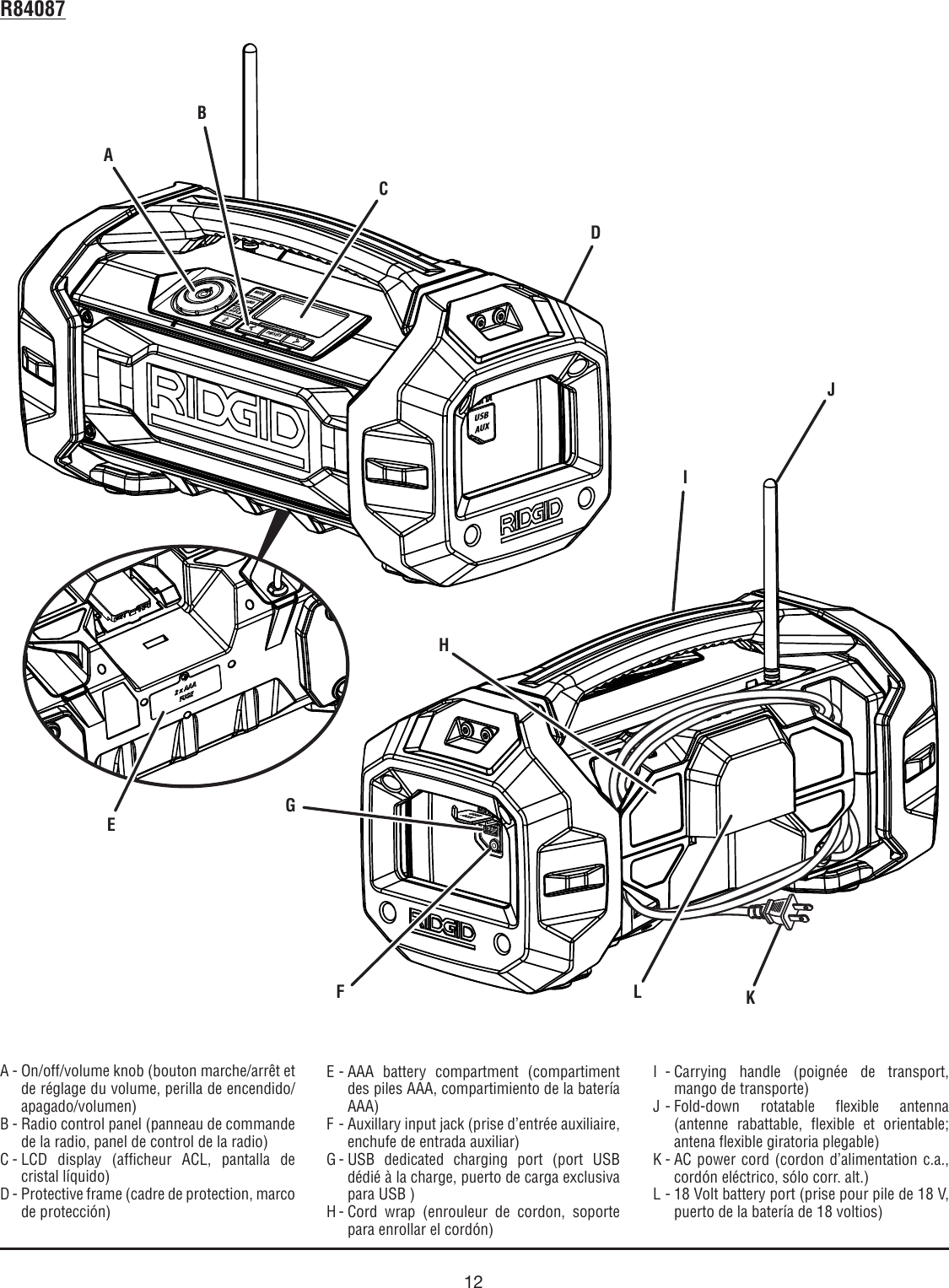 12MODESOUNDCLOCKDISPLAYPRESETSHold to ScanHold to PairUSBAUXA - On/off/volume knob (bouton marche/arrêt et de réglage du volume, perilla de encendido/apagado/volumen)B - Radio control panel (panneau de commande de la radio, panel de control de la radio)C - LCD display (afficheur ACL, pantalla de cristal líquido)D - Protective frame (cadre de protection, marco de protección)R84087DE - AAA battery compartment (compartiment des piles AAA, compartimiento de la batería AAA)F - Auxillary input jack (prise d’entrée auxiliaire, enchufe de entrada auxiliar)G - USB dedicated charging port (port USB dédié à la charge, puerto de carga exclusiva para USB )H - Cord wrap (enrouleur de cordon, soporte para enrollar el cordón)I - Carrying handle (poignée de transport, mango de transporte) J - Fold-down rotatable flexible antenna (antenne rabattable, flexible et orientable; antena flexible giratoria plegable)K - AC power cord (cordon d’alimentation c.a.,  cordón eléctrico, sólo corr. alt.)L - 18 Volt battery port (prise pour pile de 18 V, puerto de la batería de 18 voltios)AJHKCFGLEBI