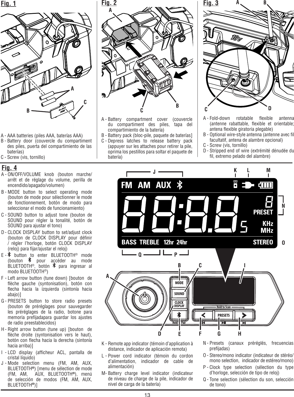 13MODESOUNDCLOCKDISPLAYHold to PairPRESETSHold to ScanFig. 1A - AAA batteries (piles AAA, baterías AAA)B - Battery door (couvercle du compartiment des piles, puerta del compartimiento de las baterías)C - Screw (vis, tornillo)A - Battery compartment cover (couvercle du compartiment des piles, tapa del compartimiento de la batería)B - Battery pack (bloc-pile, paquete de baterías]C - Depress latches to release battery pack (appuyer sur les attaches pour retirer la pile,  oprima los pestillos para soltar el paquete de batería)Fig. 2 Fig. 3A - Fold-down rotatable flexible antenna (antenne rabattable, flexible et orientable; antena flexible giratoria plegable)B - Optional wire-style antenna (antenne avec fil facultatif, antena de alambre opcional)C - Screw (vis, tornillo)D - Stripped end of wire (extrémité dénudée du fil, extremo pelado del alambre)A - ON/OFF/VOLUME knob (bouton marche/arrêt et de réglage du volume, perilla de encendido/apagado/volumen)B - MODE button to select operating mode (bouton de mode pour sélectionner le mode de fonctionnement, botón de modo para seleccionar el modo de funcionamiento)C - SOUND button to adjust tone (bouton de SOUND pour régler la tonalité, botón de SOUND para ajustar el tono) D - CLOCK DISPLAY button to set/adjust clock (bouton de CLOCK DISPLAY pour définir / régler l’horloge, botón CLOCK DISPLAY (reloj) para fijar/ajustar el reloj)E -   button to enter BLUETOOTH® mode  (bouton   pour accéder au mode BLUETOOTH®, botón   para ingresar al modo BLUETOOTH®) F - Left arrow button (tune down) [bouton  de flèche gauche (syntonisation), botón con flecha hacia la izquierda (sintonía hacia abajo)]G - PRESETS  button to store radio presets (bouton de préréglages pour sauvegarder les préréglages de la radio, botone para memoria prefijadapara guardar los ajustes de radio preestablecidos)H - Right arrow button (tune up) [bouton  de flèche droite (syntonisation vers le haut), botón con flecha hacia la derecha (sintonía hacia arriba)]I - LCD display (afficheur ACL, pantalla de cristal líquido)J - Mode selection menu (FM, AM, AUX, BLUETOOTH®) [menu de sélection de mode (FM, AM,  AUX, BLUETOOTH®), menú de selección de modos (FM, AM, AUX, BLUETOOTH®)]N - Presets (canaux préréglés, frecuencias prefijadas)O - Stereo/mono  indicator (indicateur de stéréo/mono selection,  indicador de estéreo/mono)P - Clock type selection (sélection du type d’horloge, selección de tipo de reloj)Q - Tone selection (sélection du son, selección de tono)Fig. 4ABCABCACDK - Remote app indicator (témoin d’application à distance, indicador de aplicación remota)L - Power cord indicator (témoin du cordon d’alimentation, indicador de cable de alimentación)M - Battery charge level indicator (indicateur de niveau de charge de la pile, indicador de nivel de carga de la batería)BB CEIJOQ PK L MNAD F G H