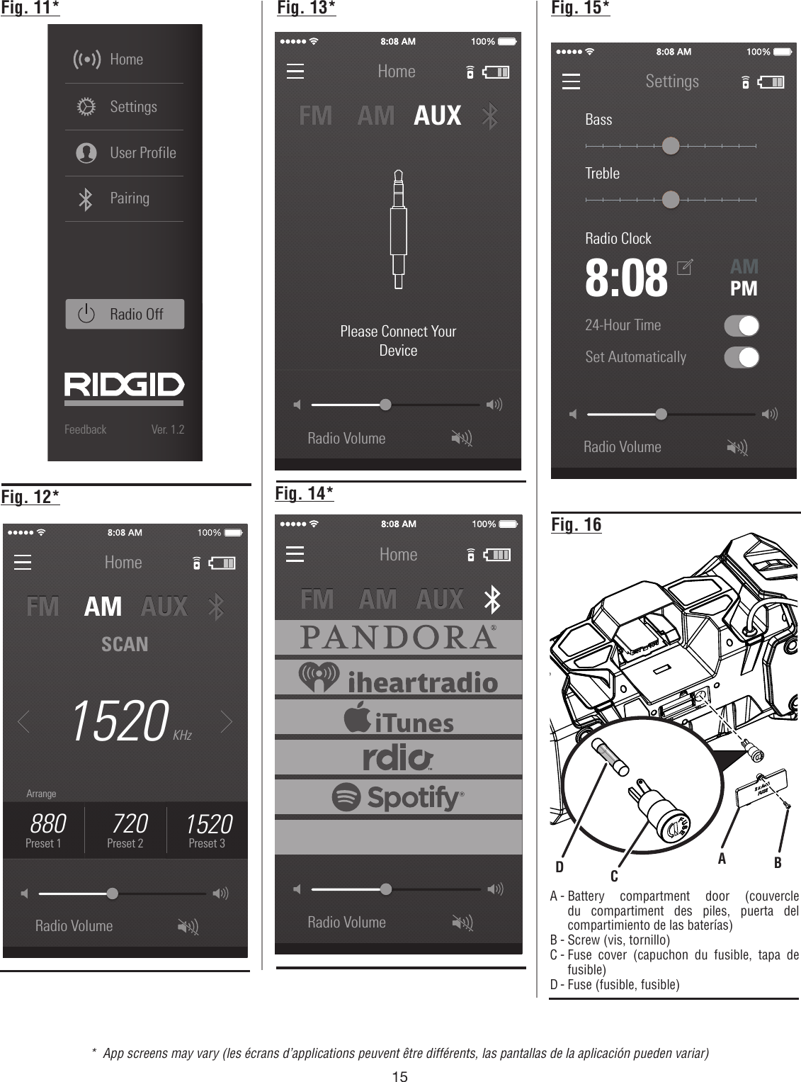 15Radio VolumeSettingsBassTrebleRadio ClockAMPMSet Automatically 8:0824-Hour Time Fig. 11* Fig. 13*Fig. 16A - Battery compartment door (couvercle du compartiment des piles, puerta del compartimiento de las baterías)B - Screw (vis, tornillo)C - Fuse cover (capuchon du fusible, tapa de fusible)D - Fuse (fusible, fusible)ABCD107.9Radio VolumeFM    AM   AUXFM    AM   AUXFeedback Ver. 1.2SettingsHomeUser ProfileRadio Off 107.9Preset 1PairingArrangeHome1520Radio VolumeKHzFM    AM   AUX         FM    AM   AUX         SCAN 880Preset 1 720Preset 21520Preset 3ArrangeRadio VolumeHomeFM    AM   AUX         FM    AM   AUX         Please Connect YourDeviceRadio VolumeHomeFM    AM   AUX         FM    AM   AUX         Fig. 12* Fig. 14*Fig. 15**  App screens may vary (les écrans d’applications peuvent être différents, las pantallas de la aplicación pueden variar)