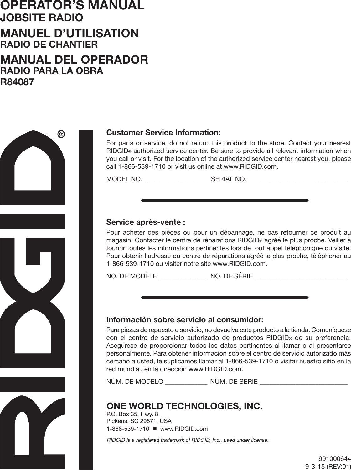 991000644 9-3-15 (REV:01)OPERATOR’S MANUAL JOBSITE RADIOMANUEL D’UTILISATION RADIO DE CHANTIERMANUAL DEL OPERADOR RADIO PARA LA OBRAR84087ONE WORLD TECHNOLOGIES, INC.P.O. Box 35, Hwy. 8Pickens, SC 29671, USA1-866-539-1710    www.RIDGID.comRIDGID is a registered trademark of RIDGID, Inc., used under license.Customer Service Information:For parts or service, do not return this product to the store. Contact your nearest RIDGID® authorized service center. Be sure to provide all relevant information when you call or visit. For the location of the authorized service center nearest you, please call 1-866-539-1710 or visit us online at www.RIDGID.com.MODEL NO. ____________________SERIAL NO._______________________________Service après-vente :Pour acheter des pièces ou pour un dépannage, ne pas retourner ce produit au magasin. Contacter le centre de réparations RIDGID® agréé le plus proche. Veiller à fournir toutes les informations pertinentes lors de tout appel téléphonique ou visite. Pour obtenir l’adresse du centre de réparations agréé le plus proche, téléphoner au 1-866-539-1710 ou visiter notre site www.RIDGID.com.NO. DE MODÈLE _______________ NO. DE SÉRIE _____________________________Información sobre servicio al consumidor:Para piezas de repuesto o servicio, no devuelva este producto a la tienda. Comuníquese con el centro de servicio autorizado de productos RIDGID® de su preferencia. Asegúrese de proporcionar todos los datos pertinentes al llamar o al presentarse personalmente. Para obtener información sobre el centro de servicio autorizado más cercano a usted, le suplicamos llamar al 1-866-539-1710 o visitar nuestro sitio en la red mundial, en la dirección www.RIDGID.com.NÚM. DE MODELO _____________ NÚM. DE SERIE ___________________________