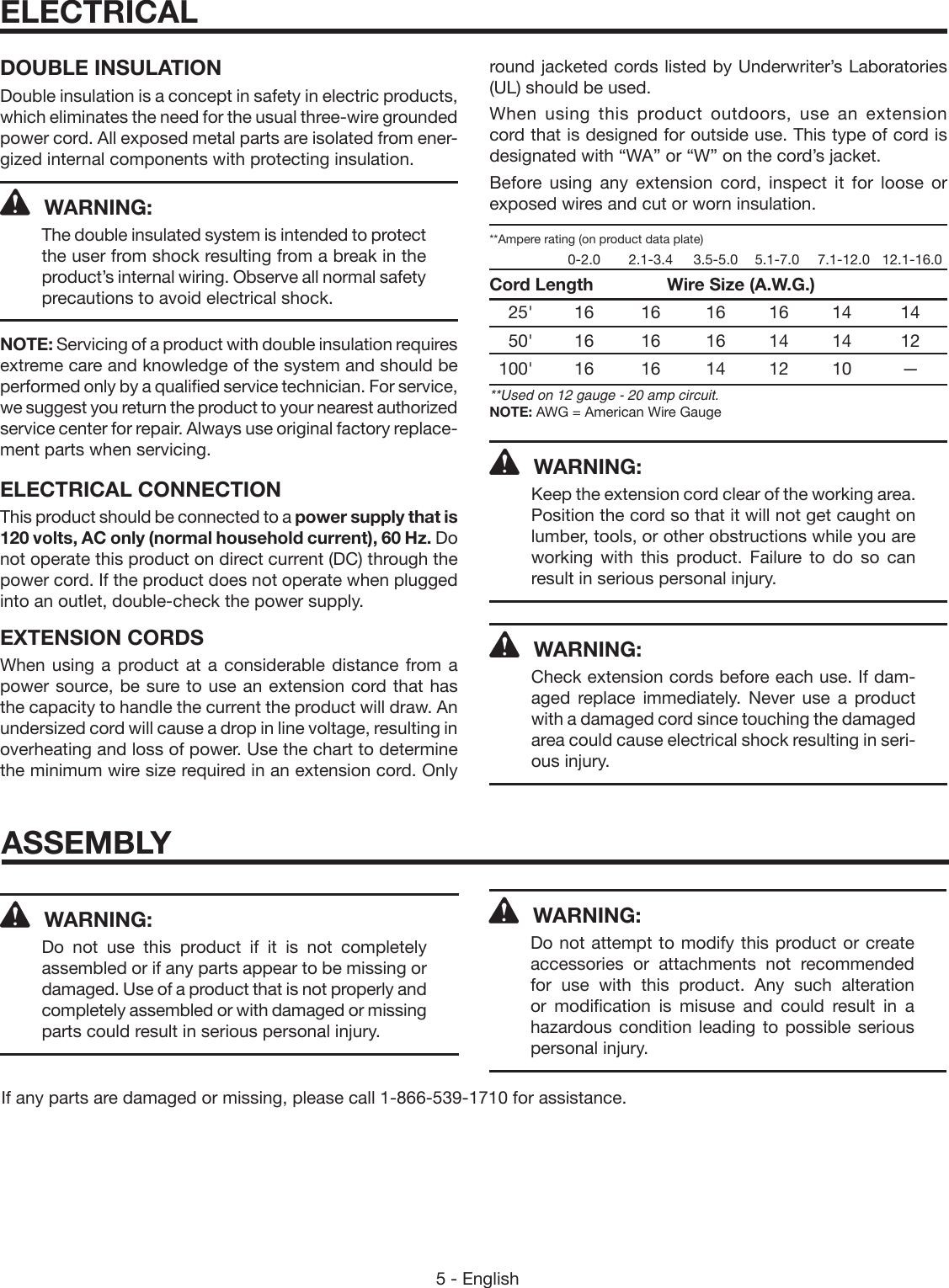 5 - EnglishDOUBLE INSULATIONDouble insulation is a concept in safety in electric products, which eliminates the need for the usual three-wire grounded power cord. All exposed metal parts are isolated from ener-gized internal components with protecting insulation.WARNING:The double insulated system is  intended to protect the user from shock resulting from a break in the product’s internal wiring. Observe all normal safety precautions to avoid electrical shock.NOTE: Servicing of a product with double insulation requires extreme care and knowledge of the system and should be performed only by a qualified service technician. For service, we suggest you return the product to your nearest authorized service center for repair. Always use original factory replace-ment parts when servicing.ELECTRICAL CONNECTIONThis product should be connected to a power supply that is 120 volts, AC only (normal household current), 60 Hz. Do not operate this product on direct current (DC) through the power cord. If the product does not operate when plugged into an outlet, double-check the power supply.EXTENSION CORDSWhen using a product at a considerable distance from a power source, be sure to use an extension cord that has the capacity to handle the current the product will draw. An  undersized cord will cause a drop in line voltage, resulting in overheating and loss of power. Use the chart to determine the minimum wire size required in an extension cord. Only round jacketed cords listed by Underwriter’s Laboratories (UL) should be used.When using this product outdoors, use an extension cord that is designed for outside use. This type of cord is  designated with “WA” or “W” on the cord’s jacket.Before using any extension cord, inspect it for loose or  exposed wires and cut or worn insulation.**Ampere rating (on product data plate)    0-2.0  2.1-3.4  3.5-5.0  5.1-7.0  7.1-12.0   12.1-16.0Cord Length     Wire Size (A.W.G.) 25&apos; 16  16 16 16 14  14 50&apos; 16  16 16 14 14  12 100&apos; 16  16 14 12 10  —**Used on 12 gauge - 20 amp circuit.NOTE: AWG = American Wire GaugeWARNING:Keep the extension cord clear of the working area. Position the cord so that it will not get caught on lumber, tools, or other obstructions while you are working with this product. Failure to do so can result in serious personal injury.WARNING:Check extension cords before each use. If dam-aged replace immediately. Never use a product with a damaged cord since touching the damaged area could cause electrical shock resulting in seri-ous injury.ELECTRICALWARNING:Do not use this product if it is not completely assembled or if any parts appear to be missing or damaged. Use of a product that is not properly and completely assembled or with damaged or missing parts could result in serious personal injury.If any parts are damaged or missing, please call 1-866-539-1710 for assistance.WARNING:Do not attempt to modify this product or create accessories or attachments not recommended for use with this product. Any such alteration or modification is misuse and could result in a hazardous condition leading to possible serious personal injury.ASSEMBLY