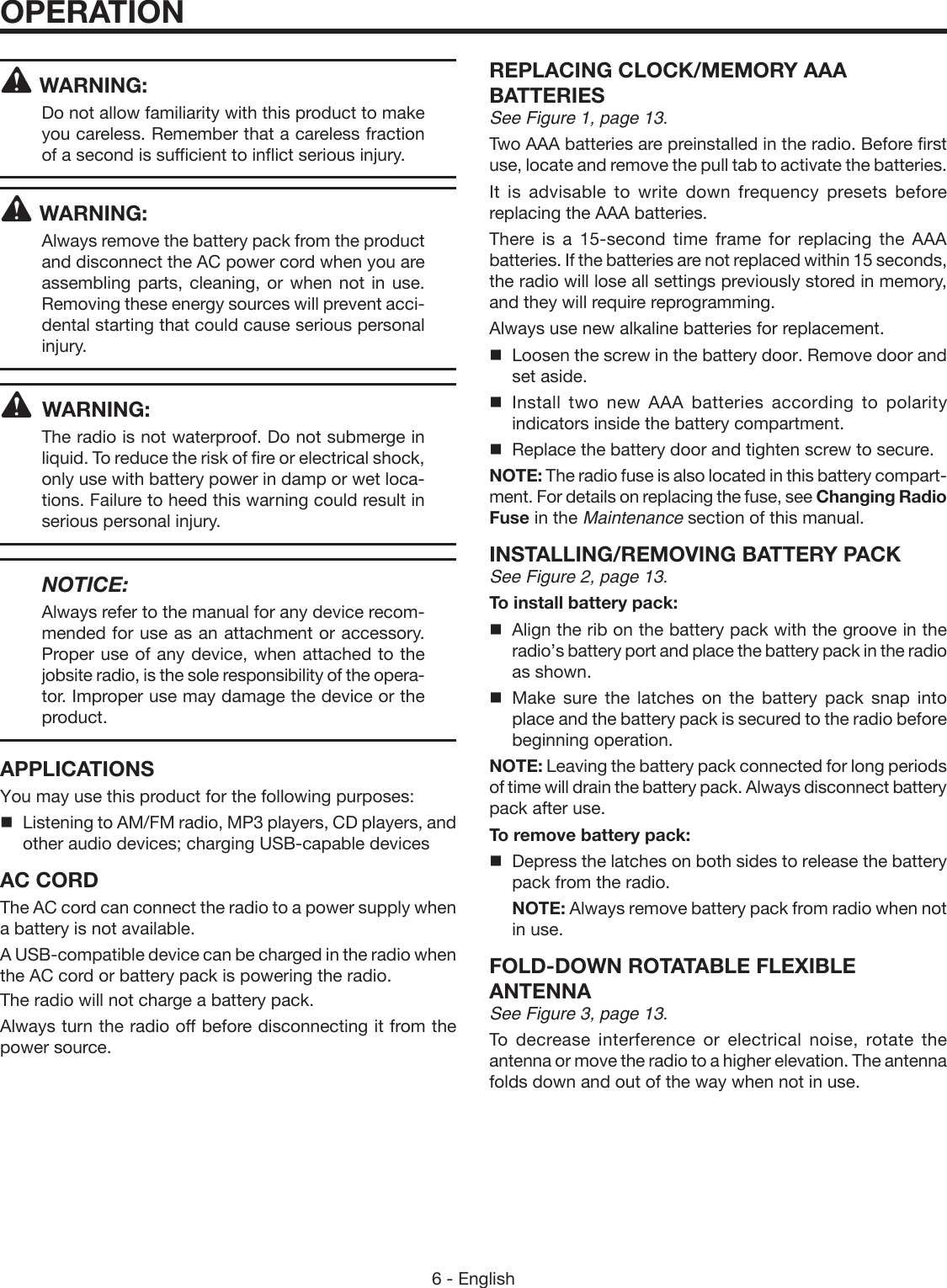 6 - EnglishWARNING:Do not allow familiarity with this product to make you careless. Remember that a careless fraction of a second is sufficient to inflict serious injury.WARNING:Always remove the battery pack from the product and disconnect the AC power cord when you are assembling parts, cleaning, or when not in use. Removing these energy sources will prevent acci-dental starting that could cause serious personal injury. WARNING:The radio is not waterproof. Do not submerge in liquid. To reduce the risk of fire or electrical shock, only use with battery power in damp or wet loca-tions. Failure to heed this warning could result in serious personal injury.   NOTICE:Always refer to the manual for any device recom-mended for use as an attachment or accessory. Proper use of any device, when attached to the jobsite radio, is the sole responsibility of the opera-tor. Improper use may damage the device or the product.APPLICATIONSYou may use this product for the following purposes:Listening to AM/FM radio, MP3 players, CD players, and other audio devices; charging USB-capable devicesAC CORDThe AC cord can connect the radio to a power supply when a battery is not available. A USB-compatible device can be charged in the radio when the AC cord or battery pack is powering the radio. The radio will not charge a battery pack.Always turn the radio off before disconnecting it from the power source.REPLACING CLOCK/MEMORY AAA BATTERIESSee Figure 1, page 13.Two AAA batteries are preinstalled in the radio. Before first use, locate and remove the pull tab to activate the batteries.It is advisable to write down frequency presets before replacing the AAA batteries.There is a 15-second time frame for replacing the AAA batteries. If the batteries are not replaced within 15 seconds, the radio will lose all settings previously stored in memory, and they will require reprogramming.Always use new alkaline batteries for replacement.  Loosen the screw in the battery door. Remove door and set aside. Install two new AAA batteries according to polarity indicators inside the battery compartment.  Replace the battery door and tighten screw to secure.NOTE: The radio fuse is also located in this battery compart-ment. For details on replacing the fuse, see Changing Radio Fuse in the Maintenance section of this manual.INSTALLING/REMOVING BATTERY PACKSee Figure 2, page 13.To install battery pack:  Align the rib on the battery pack with the groove in the radio’s battery port and place the battery pack in the radio as shown. Make sure the latches on the battery pack snap into place and the battery pack is secured to the radio before beginning operation.NOTE: Leaving the battery pack connected for long periods of time will drain the battery pack. Always disconnect battery pack after use.To remove battery pack:  Depress the latches on both sides to release the battery pack from the radio. NOTE: Always remove battery pack from radio when not in use.FOLD-DOWN ROTATABLE FLEXIBLE  ANTENNASee Figure 3, page 13.To decrease interference or electrical noise, rotate the antenna or move the radio to a higher elevation. The antenna folds down and out of the way when not in use.OPERATION
