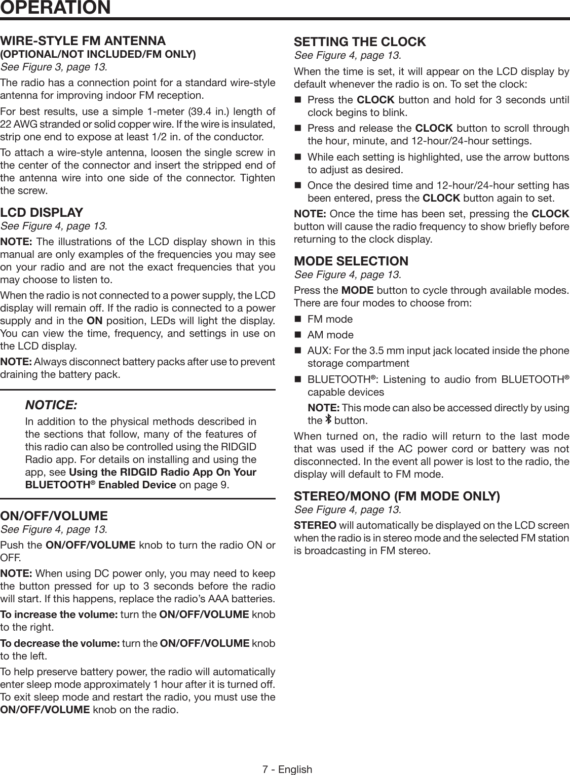 7 - EnglishWIRE-STYLE FM ANTENNA (OPTIONAL/NOT INCLUDED/FM ONLY) See Figure 3, page 13. The radio has a connection point for a standard wire-style antenna for improving indoor FM reception.For best results, use a simple 1-meter (39.4 in.) length of 22 AWG stranded or solid copper wire. If the wire is insulated, strip one end to expose at least 1/2 in. of the conductor.To attach a wire-style antenna, loosen the single screw in the center of the connector and insert the stripped end of the antenna wire into one side of the connector. Tighten the screw.LCD DISPLAYSee Figure 4, page 13.NOTE: The illustrations of the LCD display shown in this manual are only examples of the frequencies you may see on your radio and are not the exact frequencies that you may choose to listen to. When the radio is not connected to a power supply, the LCD display will remain off. If the radio is connected to a power supply and in the ON position, LEDs will light the display. You can view the time, frequency, and settings in use on the LCD display.NOTE: Always disconnect battery packs after use to prevent draining the battery pack. NOTICE:In addition to the physical methods described in the sections that follow, many of the features of this radio can also be controlled using the RIDGID Radio app. For details on installing and using the app, see Using the RIDGID Radio App On Your BLUETOOTH® Enabled Device on page 9.ON/OFF/VOLUMESee Figure 4, page 13.Push the ON/OFF/VOLUME knob to turn the radio ON or OFF. NOTE: When using DC power only, you may need to keep the button pressed for up to 3 seconds before the radio will start. If this happens, replace the radio’s AAA batteries.To increase the volume: turn the ON/OFF/VOLUME  knob  to the right.To decrease the volume: turn the ON/OFF/VOLUME knob to the left.To help preserve battery power, the radio will automatically enter sleep mode approximately 1 hour after it is turned off. To exit sleep mode and restart the radio, you must use the ON/OFF/VOLUME knob on the radio.OPERATIONSETTING THE CLOCKSee Figure 4, page 13.When the time is set, it will appear on the LCD display by default whenever the radio is on. To set the clock:  Press the CLOCK button and hold for 3 seconds until clock begins to blink.  Press and release the CLOCK button to scroll through the hour, minute, and 12-hour/24-hour settings.  While each setting is highlighted, use the arrow buttons to adjust as desired.   Once the desired time and 12-hour/24-hour setting has been entered, press the CLOCK button again to set.NOTE: Once the time has been set, pressing the CLOCK button will cause the radio frequency to show briefly before returning to the clock display.MODE SELECTIONSee Figure 4, page 13.Press the MODE button to cycle through available modes. There are four modes to choose from:  FM mode  AM mode  AUX: For the 3.5 mm input jack located inside the phone storage compartment BLUETOOTH®: Listening to audio from BLUETOOTH® capable devices  NOTE: This mode can also be accessed directly by using the   button.When turned on, the radio will return to the last mode that was used if the AC power cord or battery was not disconnected. In the event all power is lost to the radio, the display will default to FM mode.STEREO/MONO (FM MODE ONLY)See Figure 4, page 13.STEREO will automatically be displayed on the LCD screen when the radio is in stereo mode and the selected FM station is broadcasting in FM stereo. 