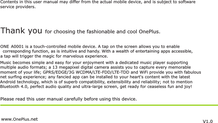 Contents in this user manual may differ from the actual mobile device, and is subject to softwareservice providers.Music becomes simple and easy for your enjoyment with a dedicated music player supportingmultiple audio formats; a 13 megapixel digital camera assists you to capture every memorablemoment of your life; GPRS/EDGE/3G WCDMA/LTE-FDD/LTE-TDD and WiFi provide you with fabulous  net surfing experience; any fancied app can be installed to your heart&apos;s content with the latest Android technology, which is of superb compatibility, extensibility and reliability; not to mention Bluetooth 4.0, perfect audio quality and ultra-large screen, get ready for ceaseless fun and joy!Please read this user manual carefully before using this device.Thank you for choosing the fashionable and cool  .OnePlusONE A0001 is a touch-controlled mobile device. A tap on the screen allows you to enable corresponding function, as is intuitive and handy. With a wealth of entertaining apps accessible,  a tap will trigger the magic for marvelous experience.V1.0www. .netOnePlus