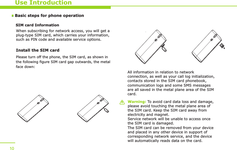 Use IntroductionWarning: To avoid card data loss and damage, please avoid touching the metal plane area of the SIM card. Keep the SIM card away from electricity and magnet. Service network will be unable to access once the SIM card is damaged. The SIM card can be removed from your device and placed in any other device in support of corresponding network service, and the device will automatically reads data on the card. Basic steps for phone operation SIM card Information            When subscribing for network access, you will get a plug-type SIM card, which carries your information, such as PIN code and available service options.Install the SIM card    All information in relation to network connection, as well as your call log initialization, contacts stored in the SIM card phonebook, communication logs and some SMS messages are all saved in the metal plane area of the SIM card.10Please turn off the phone, the SIM card, as shown inthe following figure SIM card gap outwards, the metalface down: 