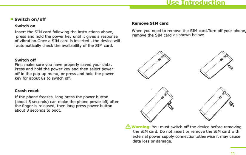 Use Introduction11Switch on/off Switch onInsert the SIM card following   the instructions above, press and hold the power   key until it gives a response of vibration.  Once a SIM card is inserted , the device will automatically  the availability of the SIM card.check Switch offFirst make sure you have properly saved your data.Press and hold the power key and then select power off in the pop-up menu, or press and hold the power key for about 8s to switch off.Remove SIM card W  hen you need to remove the SIM card.Turn off your phone,     as shown below:Warning: You must switch off the device before   removing the SIM card. Do not insert or remove the SIM card with  external power supply connection,  otherwise it may cause data loss or damage. Crash resetIf the phone freezes, long press the power button (about 8 seconds) can make the phone power off, after the finger is released, then long press power button     remove the SIM cardabout 3 seconds to boot.