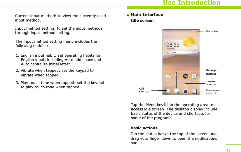 Main InterfaceIdle screenUse IntroductionTap the Menu key     in the operating area to access idle screen. The desktop display include basic status of the device and shortcuts for some of the programs. Basic actionsTap the status bar at the top of the screen and drag your finger down to open the notifications panel. 17Current input method: to view the currently used input method.Input method setting: to set the input methods through input method setting.The input method setting menu includes the following options:1. English input habit: set operating habits for     English input, including Auto add space and     Auto capitalize initial letter.2. Vibrate when tapped: set the keypad to     vibrate when tapped.3. Play touch tone when tapped: set the keypad     to play touch tone when tapped. Call shortcut Main menu shortcutcamera shortcutMessage shortcutStatus bar