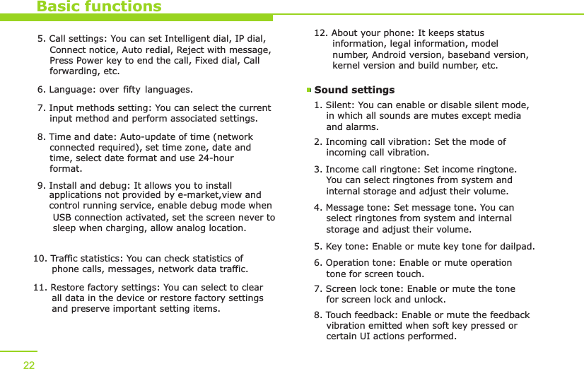 Basic functions5. Call settings: You can set Intelligent dial, IP dial,     Connect notice, Auto redial, Reject with message,     Press Power key to end the call, Fixed dial, Call     forwarding, etc.6. Language: over fifty languages.7. Input methods setting: You can select the current     input method and perform associated settings. 8. Time and date: Auto-update of time (network     connected required), set time zone, date and     time, select date format and use 24-hour     format.9. Install and debug: It allows you to install     applications not provided by e-market,  view and     control running   service, enable debug mode when     USB connection   activated, set the screen never to     sleep when   charging, allow analog location.10. Traffic statistics: You can check statistics of       phone calls, messages, network data traffic.11. Restore factory settings: You can select to clear       all data in the device or restore factory settings       and preserve important setting items. 12. About your phone: It keeps status       information, legal information, model       number, Android version, baseband version,       kernel version and build number, etc. Sound settings 1. Silent: You can enable or disable silent mode,     in which all sounds are mutes except media     and alarms.2. Incoming call vibration: Set the mode of     incoming call vibration.3. Income call ringtone: Set income ringtone.     You can select ringtones from system and     internal storage and adjust their volume. 4. Message tone: Set message tone. You can     select ringtones from system and internal     storage and adjust their volume. 225. Key tone: Enable or mute key tone for dailpad.6. Operation tone: Enable or mute operation     tone for screen touch.  7. Screen lock tone: Enable or mute the tone     for screen lock and unlock.8. Touch feedback: Enable or mute the feedback     vibration emitted when soft key pressed or     certain UI actions performed.