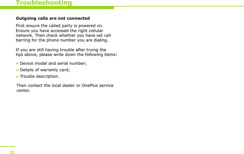  30TroubleshootingOutgoing calls are not connectedFirst ensure the called party is powered on. Ensure you have accessed the right cellular network. Then check whether you have set call barring for the phone number you are dialing.If you are still having trouble after trying the tips above, please write down the following items:Device model and serial number; Details of warranty card; Trouble description.Then contact the local dealer or   service OnePluscenter.