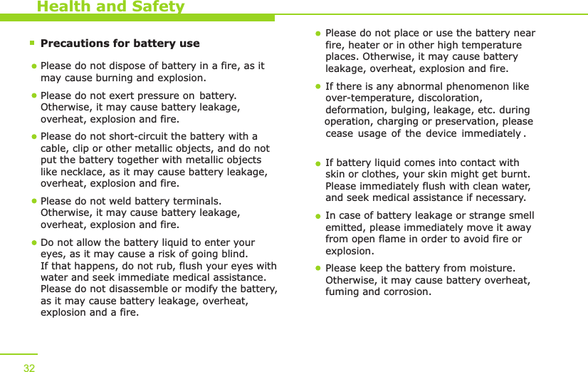        Precautions for battery use    Health and SafetyPlease do not dispose of battery in a fire, as it may cause burning and explosion.Please do not exert pressure on battery  . Otherwise, it may cause   battery leakage, overheat, explosion and fire.Please do not short-circuit the battery with a cable, clip or other metallic objects, and do not put the battery together with metallic objects like necklace, as it may cause battery leakage, overheat, explosion and fire. Please do not weld battery terminals. Otherwise, it may cause battery leakage, overheat, explosion and fire.  Do not allow the battery liquid to enter your eyes, as it may cause a risk of going blind. If that happens, do not rub, flush your eyes with water and seek immediate medical assistance. Please do not disassemble or modify the battery, as it may cause battery leakage, overheat, explosion and a fire. Please do not place or use the battery near fire, heater or in other high temperature places. Otherwise, it may cause battery leakage, overheat, explosion and fire.If there is any abnormal phenomenon like over-temperature, discoloration, deformation, bulging, leakage, etc. during operation, charging or preservation, please . If battery liquid comes into contact with skin or clothes, your skin might get burnt. Please immediately flush with clean water, and seek medical assistance if necessary. In case of battery leakage or strange smell emitted, please immediately move it away from open flame in order to avoid fire or explosion. Please keep the battery from moisture. Otherwise, it may cause battery overheat, fuming and corrosion. 32cease usage of the device immediately