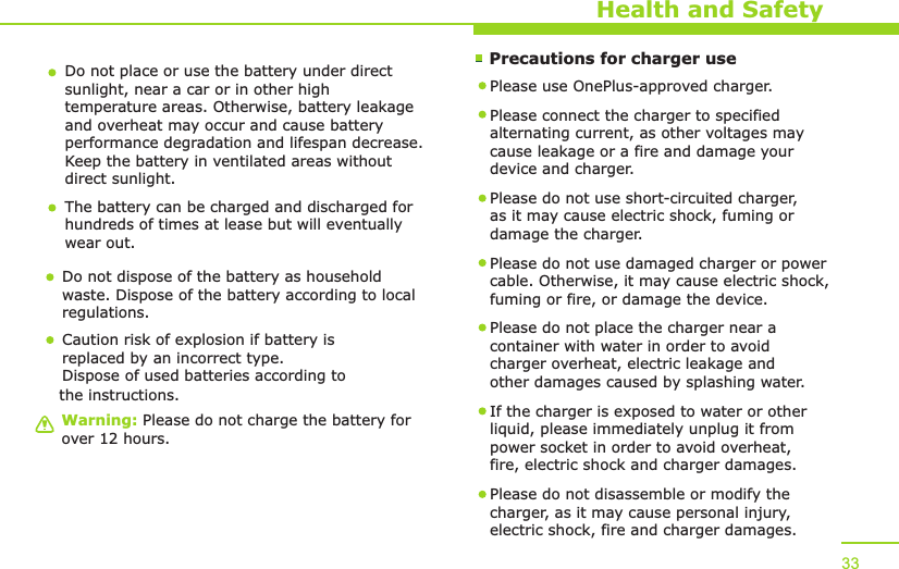        Precautions for charger useWarning: Please do not charge the battery for over 12 hours.Health and SafetyDo not place or use the battery under direct sunlight, near a car or in other high temperature areas. Otherwise, battery leakage and overheat may occur and cause battery performance degradation and lifespan decrease. Keep the battery in ventilated areas without direct sunlight.The battery can be charged and discharged for hundreds of times at lease but will eventually wear out. Do not dispose of the battery as household waste. Dispose of the battery according to local regulations.Please use  -approved charger. OnePlusPlease connect the charger to specified alternating current, as other voltages may cause leakage or a fire and damage your device and charger. Please do not use short-circuited charger, as it may cause electric shock, fuming or damage the charger. Please do not use damaged charger or power cable. Otherwise, it may cause electric shock, fuming or fire, or damage the device.Please do not place the charger near a container with water in order to avoid charger overheat, electric leakage and other damages caused by splashing water.If the charger is exposed to water or other liquid, please immediately unplug it from power socket in order to avoid overheat, fire, electric shock and charger damages. Please do not disassemble or modify the charger, as it may cause personal injury, electric shock, fire and charger damages.  33Caution risk of explosion if battery is replaced by an incorrect type.Dispose of used batteries according to the instructions.