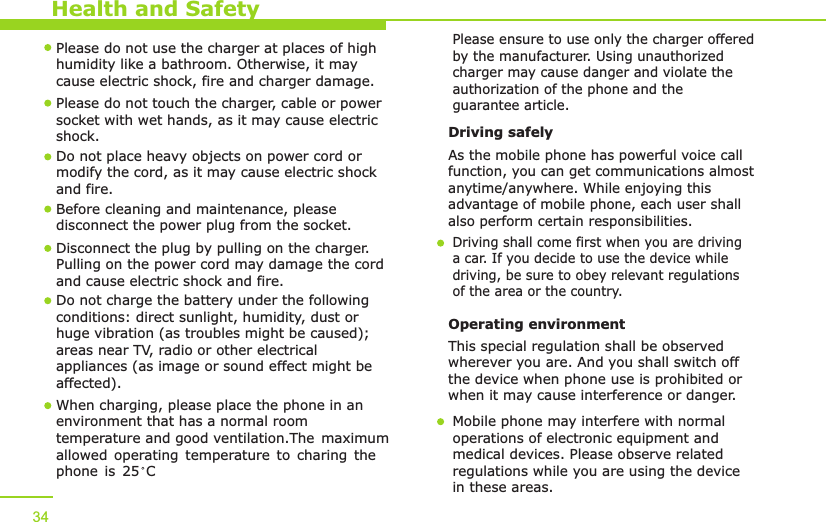 Health and Safety34Please do not use the charger at places of high humidity like a bathroom. Otherwise, it may cause electric shock, fire and charger damage.Please do not touch the charger, cable or power socket with wet hands, as it may cause electric shock.Do not place heavy objects on power cord or modify the cord, as it may cause electric shock and fire. Before cleaning and maintenance, please disconnect the power plug from the socket.Disconnect the plug by pulling on the charger. Pulling on the power cord may damage the cord and cause electric shock and fire. Driving safely As the mobile phone has powerful voice callfunction, you can get communications almost anytime/anywhere. While enjoying this advantage of mobile phone, each user shall also perform certain responsibilities. Driving shall come first when you are driving a car. If you decide to use the device while driving, be sure to obey relevant regulationsof the area or the country.Operating environment This special regulation shall be observed wherever you are. And you shall switch off the device when phone use is prohibited or when it may cause interference or danger.Mobile phone may interfere with normal operations of electronic equipment and medical devices. Please observe related regulations while you are using the device in these areas. When charging, please place the phone in anenvironment that has a normal room temperature and good ventilation.allowed operating temperature to charing the phone is 25 C   The maximum Do not charge the battery under the following conditions: direct sunlight, humidity, dust or huge vibration (as troubles might be caused); areas near TV, radio or other electrical appliances (as image or sound effect might be affected).Please ensure to use only the charger offered by the manufacturer. Using unauthorized charger may cause danger and violate the authorization of the phone and the guarantee article.
