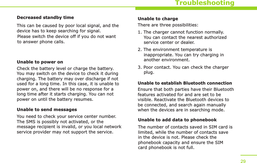 TroubleshootingDecreased standby timeThis can be caused by poor local signal, and the device has to keep searching for signal. Please switch the device off if you do not want to answer phone calls.Unable to power onCheck the battery level or charge the battery. You may switch on the device to check it during charging. The battery may over discharge if not used for a long time. In this case, it is unable to power on, and there will be no response for a long time after it starts charging. You can not power on until the battery resumes.Unable to send messagesYou need to check your service center number. The SMS is possibly not activated, or the message recipient is invalid, or you local network service provider may not support the service.29Unable to chargeThere are three possibilities:1. The charger cannot function normally.     You can contact the nearest authorized     service center or dealer.2. The environment temperature is     inappropriate. You can try charging in     another environment.3. Poor contact. You can check the charger     plug.Unable to establish Bluetooth connectionEnsure that both parties have their Bluetooth features activated for and are set to be visible. Reactivate the Bluetooth devices to be connected, and search again manually when the devices are in searching mode.Unable to add data to phonebookThe number of contacts saved in SIM card is limited, while the number of contacts save in the device is not. Please check the phonebook capacity and ensure the SIM card phonebook is not full. 