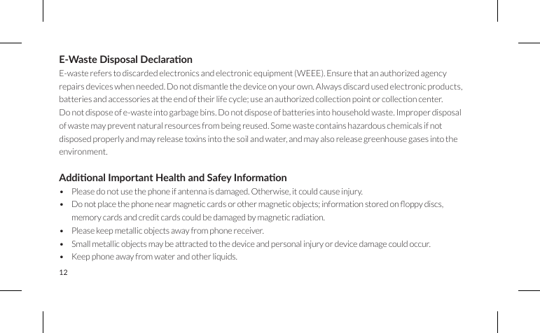 12E-Waste Disposal Declaraon E-waste refers to discarded electronics and electronic equipment (WEEE). Ensure that an authorized agency repairs devices when needed. Do not dismantle the device on your own. Always discard used electronic products, batteries and accessories at the end of their life cycle; use an authorized collection point or collection center.Do not dispose of e-waste into garbage bins. Do not dispose of batteries into household waste. Improper disposal of waste may prevent natural resources from being reused. Some waste contains hazardous chemicals if not disposed properly and may release toxins into the soil and water, and may also release greenhouse gases into the environment.Addional Important Health and Safey Informaon• Please do not use the phone if antenna is damaged. Otherwise, it could cause injury.• Donotplacethephonenearmagneticcardsorothermagneticobjects;informationstoredonoppydiscs,memory cards and credit cards could be damaged by magnetic radiation.• Please keep metallic objects away from phone receiver.• Small metallic objects may be attracted to the device and personal injury or device damage could occur.• Keep phone away from water and other liquids.