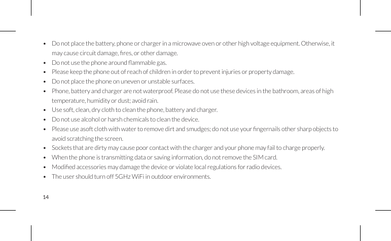 14• Do not place the battery, phone or charger in a microwave oven or other high voltage equipment. Otherwise, itmaycausecircuitdamage,res,orotherdamage.• Donotusethephonearoundammablegas.• Please keep the phone out of reach of children in order to prevent injuries or property damage.• Do not place the phone on uneven or unstable surfaces.• Phone, battery and charger are not waterproof. Please do not use these devices in the bathroom, areas of hightemperature, humidity or dust; avoid rain.• Usesoft,clean,dryclothtocleanthephone,batteryandcharger.• Do not use alcohol or harsh chemicals to clean the device.• Pleaseuseasoftclothwithwatertoremovedirtandsmudges;donotuseyourngernailsothersharpobjectstoavoid scratching the screen.• Sockets that are dirty may cause poor contact with the charger and your phone may fail to charge properly.• When the phone is transmitting data or saving information, do not remove the SIM card.• Modiedaccessoriesmaydamagethedeviceorviolatelocalregulationsforradiodevices.• The user should turn off 5GHz WiFi in outdoor environments.