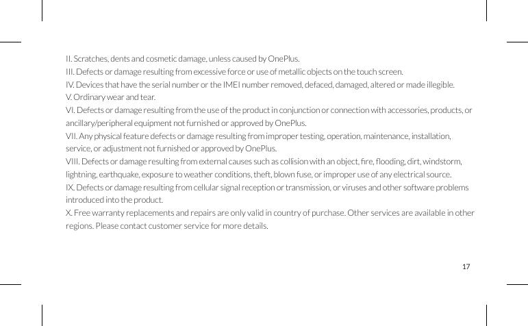 17OnePlus Mobile Warranty InformaonOnePlus phones purchased on oneplus.net come with a limited warranty of 1 year starting from the date ofdelivery. Some OnePlus accessory products carry different warranty periods due to the nature of the product’sdesign, manufacture or expected use. Unless otherwise specied, this warranty covers the hardware componentsof the Product as originally supplied and does not cover, or partially covers software, consumable items, oraccessories even if packaged or sold together with the Product. The limited warranty only covers product defectscaused by workmanship or build materials. To make a claim, present your original Proof of Purchase (invoice),model and serial number of the product, and photo evidence of the product’s defects to OnePlus CustomerService at oneplus.net/support. Shipping will be covered by OnePlus during the rst year; shipping in the secondyear is not covered by this warranty. Any repair and replacement service covered by warranty will be free withinthe rst year. OnePlus may use rebuilt, reconditioned or new parts and components when repairing any product.Alternatively, we may replace the defective product entirely with a rebuilt, reconditioned or new OnePlus product.The limited warranty does not cover:I. Defects or damage resulting from accidents, neglect, misuse, or abnormal use; abnormal conditions or improperstorage; exposure to liquid, moisture, dampness, sand or dirt; unusual physical, electrical or electromechanical stress.II. Scratches, dents and cosmetic damage, unless caused by OnePlus.III. Defects or damage resulting from excessive force or use of metallic objects on the touch screen.IV. Devices that have the serial number or the IMEI number removed, defaced, damaged, altered or made illegible.V. Ordinary wear and tear.VI. Defects or damage resulting from the use of the product in conjunction or connection with accessories, products, orancillary/peripheral equipment not furnished or approved by OnePlus.VII. Any physical feature defects or damage resulting from improper testing, operation, maintenance, installation,service, or adjustment not furnished or approved by OnePlus.VIII.Defectsordamageresultingfromexternalcausessuchascollisionwithanobject,re,ooding,dirt,windstorm,lightning, earthquake, exposure to weather conditions, theft, blown fuse, or improper use of any electrical source.IX. Defects or damage resulting from cellular signal reception or transmission, or viruses and other software problems introduced into the product.X. Free warranty replacements and repairs are only valid in country of purchase. Other services are available in other regions. Please contact customer service for more details.