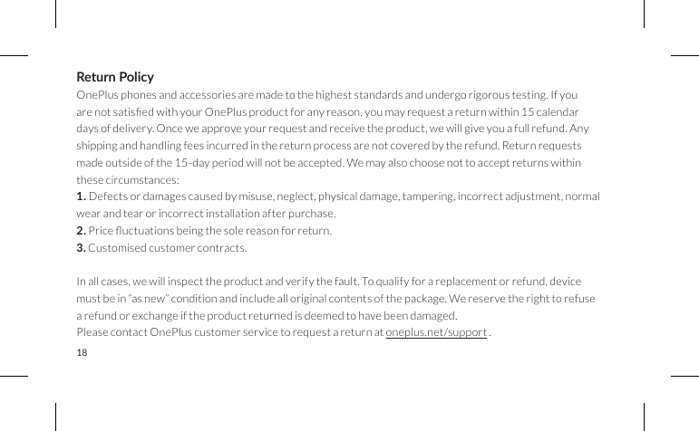 18Return PolicyOnePlus phones and accessories are made to the highest standards and undergo rigorous testing. If you arenotsatisedwithyourOnePlusproductforanyreason,youmayrequestareturnwithin15calendardays of delivery. Once we approve your request and receive the product, we will give you a full refund. Any shipping and handling fees incurred in the return process are not covered by the refund. Return requests made outside of the 15-day period will not be accepted. We may also choose not to accept returns within these circumstances:1. Defects or damages caused by misuse, neglect, physical damage, tampering, incorrect adjustment, normalwear and tear or incorrect installation after purchase.2.Priceuctuationsbeingthesolereasonforreturn.3. Customised customer contracts.In all cases, we will inspect the product and verify the fault. To qualify for a replacement or refund, device must be in “as new” condition and include all original contents of the package. We reserve the right to refuse a refund or exchange if the product returned is deemed to have been damaged.Please contact OnePlus customer service to request a return at oneplus.net/support .  