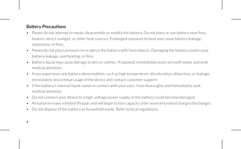 4Baery Precauons• Pleasedonotattempttorepair,disassembleormodifythebattery.Donotplaceorusebatterynearres,heaters, direct sunlight, or other heat sources. Prolonged exposure to heat may cause battery leakage, explosions,orres.• Please do not place pressure on or pierce the battery with hard objects. Damaging the battery could cause batteryleakage,overheating,orres.• Battery liquid may cause damage to skin or clothes. If exposed, immediately wash skin with water and seek medical attention.• If you experience any battery abnormalities, such as high temperature, discoloration, distortion, or leakage, immediately discontinue usage of the device and contact customer support.• If the battery’s internal liquid comes in contact with your eyes, rinse thoroughly and immediately seek medical attention.• Do not connect your device to a high-voltage power supply or the battery could become damaged.• All batteries have a limited lifespan and will begin to lose capacity after several hundred charges/discharges.• Do not dispose of the battery as household waste. Refer to local regulations.