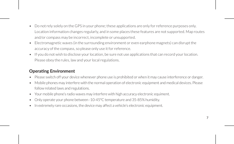 7• Do not rely solely on the GPS in your phone; these applications are only for reference purposes only.Location information changes regularly, and in some places these features are not supported. Map routes and/or compass may be incorrect, incomplete or unsupported.• Electromagnetic waves (in the surrounding environment or even earphone magnets) can disrupt the accuracy of the compass, so please only use it for reference.• If you do not wish to disclose your location, be sure not use applications that can record your location. Please obey the rules, law and your local regulations. Operang Environment• Please switch off your device whenever phone use is prohibited or when it may cause interference or danger.• Mobile phones may interfere with the normal operation of electronic equipment and medical devices. Please follow related laws and regulations.• Your mobile phone’s radio waves may interfere with high accuracy electronic equiment.• Only operate your phone between -10-45°C temperature and 35-85% humidity.• In extremely rare occasions, the device may affect a vehicle’s electronic equipment.