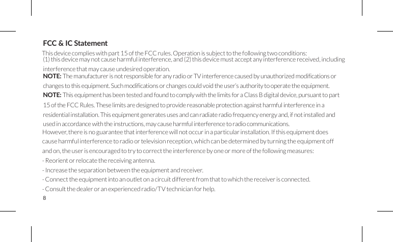 8FCC &amp; IC StatementThis device complies with part 15 of the FCC rules. Operation is subject to the following two conditions:(1) this device may not cause harmful interference, and (2) this device must accept any interference received, including interference that may cause undesired operation. NOTE: ThemanufacturerisnotresponsibleforanyradioorTVinterferencecausedbyunauthorizedmodificationsor changestothisequipment.Suchmodificationsorchangescouldvoidtheuser’sauthoritytooperatetheequipment. NOTE: This equipment has been tested and found to comply with the limits for a Class B digital device, pursuant to part 15 of the FCC Rules. These limits are designed to provide reasonable protection against harmful interference in a residential installation. This equipment generates uses and can radiate radio frequency energy and, if not installed and used in accordance with the instructions, may cause harmful interference to radio communications. However, there is no guarantee that interference will not occur in a particular installation. If this equipment does cause harmful interference to radio or television reception, which can be determined by turning the equipment off and on, the user is encouraged to try to correct the interference by one or more of the following measures:- Reorient or relocate the receiving antenna.- Increase the separation between the equipment and receiver.- Connect the equipment into an outlet on a circuit different from that to which the receiver is connected.- Consult the dealer or an experienced radio/TV technician for help.