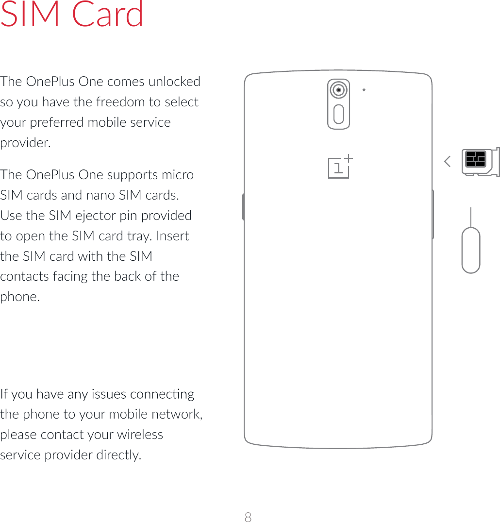 SIM CardThe OnePlus One comes unlocked so you have the freedom to select your preferred mobile service provider.  The OnePlus One supports micro SIM cards and nano SIM cards. Use the SIM ejector pin provided to open the SIM card tray. Insert the SIM card with the SIM contacts facing the back of the phone. the phone to your mobile network, please contact your wireless service provider directly.8